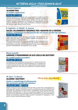 www.calzetti-mariucci.it
METODOLOGIA-PROGRAMMAZIONE24
Libro pp. 192 - € 22,00
R. Capanna - C. Onofri - S. Ancona
CALCIO. L’ALLENAMENTO FUNZIONALE per i giocatori ed il portiere
Analisi e metodologia di allenamento dei movimenti specifici del calciatore
L’opera più concisa e densa di insegnamenti scritta sull’allenamento cal-
cistico negli ultimi dieci anni, da leggere, studiare, assaporare, con una
sicura prospettiva di miglioramento.
Oltre metà del manuale offre proposte pratiche di utilizzo immediato con
la certezza di una base scientifica sicura e da portare in campo come
hanno fatto, con grande soddisfazione, quanti hanno voluto assecondare
gli Autori sperimentando ed eseguendo i loro consigli.
Libro pp. 160 - € 18,00
Marco Lucarelli
Lavorare e programmare ad alto livello nei dilettanti
45 modelli pratico-esercitativi
La proposta pratica presentata nel manuale di 15 sedute (45 esercizi
ed esercitazioni) da distribuire trisettimanalmente per 5 settimane ed
un mese di lavoro più che voler dare suggerimenti di canalizzazione
assoluta dell’attività, vuole essere una proposta di filosofia calcistica
applicata.
M. Seno - C. Bourrel
Allenare i dilettanti
Analisi e metodologia di allenamento
dei movimenti specifici del calciatore
Quello di Maurizio Seno e Christian Bourrel è stato uno dei primi e ineguagliati ma-
nuali generalisti prodotti dall’editoria sportiva specializzata: gli Autori infatti hanno
affrontato una trattazione a tutto campo e scandagliato tutti gli aspetti delle pro-
blematiche dell’allenatore di calcio. Le esercitazioni aggiuntive alla prima versione
del testo sono organizzate su argomenti tattici coordinati fra loro sono presentate su
schede con descrizione, obiettivi, schema grafico e possibilità di ridisegnare o inte-
grare lo stesso schema sulla stessa scheda.
Capanna propone le 4 regole d’oro per modulare le moderne tecniche
allenanti con la massima razionalità possibile. Sono 4 blocchi di regole per
insegnare la razionalità nell’allenamento calcistico più che dei “coman-
damenti” sintetici e pretenziosi. Un complesso di consigli-direttive di alto
spessore scientifico, allo stesso tempo praticabili e facilmente assimilabili
da chiunque voglia muoversi verso il nuovo.
Libro pp. 220 - € 19,00
ALLENARE OGGI
Le quattro regole d’oro
Riccardo Capanna
Libro pp. 250 - € 22,00 € 15,00
offerta ultime disponibilità!!!
 