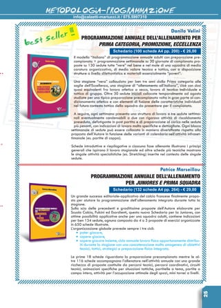 info@calzetti-mariucci.it / 075.5997310
METODOLOGIA-PROGRAMMAZIONE
25
Schedario (100 schede A4 pp. 200) - € 26,00
Danilo Velini
Programmazione annuale dell’allenamento per
Prima Categoria, Promozione, Eccellenza
Il modello “italiano” di programmazione annuale adulti con preparazione pre-
campionato + programmazione settimanale su 30 giornate di campionato pro-
poste su 130 sedute tutte “vere” nel bene e nel male di una squadra di media
caratura organizzativa, di medio valore tecnico e tattico, con a disposizione
strutture a livello dilettantistico e materiali essenzialmente “poveri”.
Una stagione “vera” collaudata per ben tre anni dalla Prima categoria alle
soglie dell’Eccellenza, una stagione di “allenamento all’italiana”, cioè con dosi
quasi equivalenti fra lavoro atletico a secco, lavoro di tecnica individuale e
tattica di gruppo. Oltre 30 sedute iniziali collocate temporalmente ad agosto
studiate per una tipica preparazione precampionato volta in gran parte al con-
dizionamento atletico e con elementi di fusione delle caratteristiche individuali
nel futuro contesto tattico della squadra da presentare per il campionato.
A seguire, ogni settimana presenta una struttura di lavoro a tre sedute settima-
nali eventualmente condensabili a due con rigorosa attività di ri­scaldamento
preseduta, defatigante in post partita e di preparazione al carico nelle sedute
più pesanti, con indicazioni di lavoro molto specifiche e dettagliate. Ogni blocco
settimanale di sedute può essere collocato in maniera diversificata rispetto alla
proposta dell’Autore in funzione delle varianti di calendario nell’attività infraset-
timanale (es. partite di coppa).
Schede introduttive e riepilogative a ciascuna fase allenante illustrano i principi
generali che ispirano il lavoro stagionale ed altre schede più tecniche mostrano
le singole attività specialistiche (es. Stretching) inserite nel contesto delle singole
sedute.
Schedario (132 schede A4 pp. 264) - € 29,00
Patrice Marseillou
Programmazione annuale dell’allenamento
per juniores e prima squadra
Un grande successo editoriale-applicativo del calcio francese finalmente propo-
sto per aiutare la programmazione dell’allenamento integrato durante tutta la
stagione.
Sulla scia delle precedenti e graditissime proposte dell’Autore elaborate per
Scuola Calcio, Pulcini ed Esordienti, questo nuovo Schedario per la Juniores, con
ottime possibilità applicative anche per una squadra adulti, contiene indicazioni
per ben 134 sedute, ognuna composta da 4 o 5 proposte di esercizi organizzate
in 650 schede illustrate.
L’organizzazione globale prevede sempre i tre cicli:
•	poter giocare,
•	sapere giocare,
•	sapere giocare insieme, ciclo annuale lavoro fisico opportunamente distribu-
iti durante la stagione con una concatenazione molto omogenea di obiettivi
tecnici, tattici, strategici e preparazione fisica integrata.
Le prime 18 schede riguardano la preparazione precampionato mentre le al-
tre 116 schede accompagnano l’allenatore nell’attività annuale con una grande
ricchezza di proposte costituite da percorsi tecnici, percorsi coordinativi, circuiti
tecnici, animazioni specifiche per situazioni tattiche, partitelle a tema, partite a
campo intero, attività per l’occupazione ottimale degli spazi, mini tornei a livelli.
best seller !!!
 