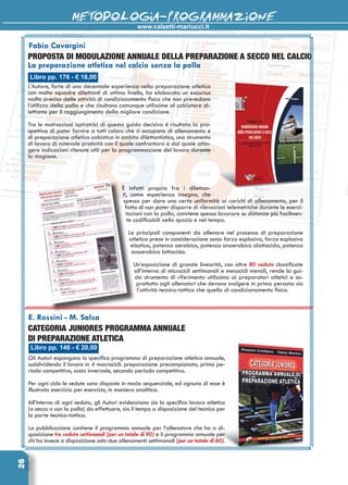 www.calzetti-mariucci.it
METODOLOGIA-PROGRAMMAZIONE26
Libro pp. 176 - € 18,00
Fabio Cavargini
PROPOSTA DI MODULAZIONE ANNUALE DELLA PREPARAZIONE A SECCO NEL CALCIO
La preparazione atletica nel calcio senza la palla
L’Autore, forte di una decennale esperienza nella preparazione atletica
con molte squadre dilettanti di ottimo livello, ha elaborato un excursus
molto preciso delle attività di condizionamento fisico che non prevedono
l’utilizzo della palla e che risultano comunque utilissime al calciatore di-
lettante per il raggiungimento della migliore condizione.
Tra le motivazioni ispiratrici di questa guida decisiva è risultata la pro-
spettiva di poter fornire a tutti coloro che si occupano di allenamento e
di preparazione atletica calcistica in ambito dilettantistico, uno strumento
di lavoro di notevole praticità con il quale confrontarsi o dal quale attin-
gere indicazioni ritenute utili per la programmazione del lavoro durante
la stagione.
È infatti proprio fra i dilettan-
ti, come esperienza insegna, che
spesso per dare una certa uniformità ai carichi di allenamento, per il
fatto di non poter disporre di rilevazioni telemetriche durante le eserci-
tazioni con la palla, conviene spesso lavorare su distanze più facilmen-
te codificabili nello spazio e nel tempo.
Le principali componenti da allenare nel processo di preparazione
atletica prese in considerazione sono: forza esplosiva, forza esplosiva
elastica, potenza aerobica, potenza anaerobica alattacida, potenza
anaerobica lattacida.
Un’esposizione di grande linearità, con oltre 80 sedute classificate
all’interno di microcicli settimanali e mesocicli mensili, rende la gui-
da strumento di riferimento utilissimo ai preparatori atletici e so-
prattutto agli allenatori che devono svolgere in prima persona sia
l’attività tecnico-tattica che quella di condizionamento fisico.
Libro pp. 146 - € 20,00
E. Rossini - M. Salsa
Categoria Juniores Programma annuale
di preparazione atletica
Gli Autori espongono lo specifico programma di preparazione atletica annuale,
suddividendo il lavoro in 4 macrocicli: preparazione precampionato, primo pe-
riodo competitivo, sosta invernale, secondo periodo competitivo.
Per ogni ciclo le sedute sono disposte in modo sequenziale, ed ognuna di esse è
illustrata esercizio per esercizio, in maniera analitica.
All’interno di ogni seduta, gli Autori evidenziano sia lo specifico lavoro atletico
(a secco o con la palla) da effettuare, sia il tempo a disposizione del tecnico per
la parte tecnico-tattica.
La pubblicazione contiene il programma annuale per l’allenatore che ha a di-
sposizione tre sedute settimanali (per un totale di 90) e il programma annuale per
chi ha invece a disposizione solo due allenamenti settimanali (per un totale di 60).
 