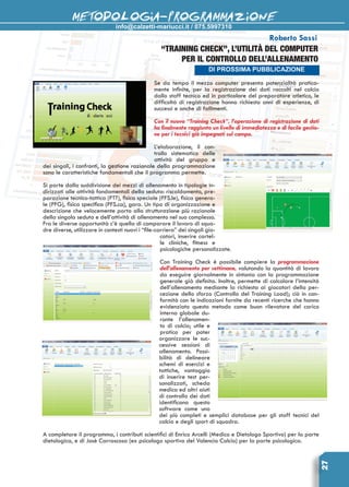 info@calzetti-mariucci.it / 075.5997310
METODOLOGIA-PROGRAMMAZIONE
27
DI PROSSIMA PUBBLICAZIONE
Roberto Sassi
“TRAINING CHECK”, L’utilità del computer
per il controllo dell’allenamento
Se da tempo il mezzo computer presenta potenzialità pratica-
mente infinite, per la registrazione dei dati raccolti nel calcio
dallo staff tecnico ed in particolare del preparatore atletico, le
difficoltà di registrazione hanno richiesto anni di esperienze, di
successi e anche di fallimenti.
Con il nuovo “Training Check”, l’operazione di registrazione di dati
ha finalmente raggiunto un livello di immediatezza e di facile gestio-
ne per i tecnici già impegnati sul campo.
L’elaborazione, il con-
trollo sistematico delle
attività del gruppo e
dei singoli, i confronti, la gestione razionale della programmazione
sono le caratteristiche fondamentali che il programma permette.
Si parte dalla suddivisione dei mezzi di allenamento in tipologie in-
dirizzati alle attività fondamentali della seduta: riscaldamento, pre-
parazione tecnico-tattica (PTT), fisica speciale (PFS.le), fisica genera-
le (PFG), fisica specifica (PFS.ca), gara. Un tipo di organizzazione e
descrizione che velocemente porta alla strutturazione più razionale
della singola seduta e dell’attività di allenamento nel suo complesso.
Fra le diverse opportunità c’è quella di comparare il lavoro di squa-
dre diverse, utilizzare in contesti nuovi i “file-carriera” dei singoli gio-
catori, inserire cartel-
le cliniche, fitness e
psicologiche personalizzate.
Con Training Check è possibile compiere la programmazione
dell’allenamento per settimane, valutando la quantità di lavoro
da eseguire giornalmente in sintonia con la programmazione
generale già definita. Inoltre, permette di calcolare l’intensità
dell’allenamento mediante la richiesta ai giocatori della per-
cezione dello sforzo (Controllo del Training Load); ciò in con-
formità con le indicazioni fornite da recenti ricerche che hanno
evidenziato questo metodo come buon rilevatore del carico
interno globale du-
rante l’allenamen-
to di calcio; utile e
pratico per poter
organizzare le suc-
cessive sessioni di
allenamento. Possi-
bilità di delineare
schemi di esercizi e
tattiche, vantaggio
di inserire test per-
sonalizzati, scheda
medica ed altri aiuti
di controllo dei dati
identificano questo
software come uno
dei più completi e semplici database per gli staff tecnici del
calcio e degli sport di squadra.
A completare il programma, i contributi scientifici di Enrico Arcelli (Medico e Dietologo Sportivo) per la parte
dietologica, e di Josè Carrascosa (ex psicologo sportivo del Valencia Calcio) per la parte psicologica.
 