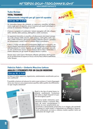 28 www.calzetti-mariucci.it
METODOLOGIA-PROGRAMMAZIONE
Libro pp. 256 - € 25,00
Tudor Bompa
TOTAL TRAINING
Allenamento integrale per gli sport di squadra
Un innovativo lavoro che presenta un approccio scientifico all’allena-
mento negli sport di squadra, senza trascurare gli aspetti psicologici e i
principi di anatomia e fisiologia coinvolti.
L’Autore si propone di analizzare i sistemi energetici utili allo sviluppo
della velocità, della potenza, dell’agilità e della resistenza.
Un approccio innovativo e scientifico all’allenamento dei sistemi energe-
tici e allo sviluppo della velocità, della potenza, dell’agilità, della rapi-
dità e della resistenza, attraverso il quale si intende aiutare i giocatori
ad oltrepassare i propri livelli di sviluppo fisico e psicologico.
Il libro si rivolge ad allenatori professionisti degli sport di squadra, sia
che privilegino approfondire le modalità di formazione e pianificazione
dell’allenamento in stretto legame con gli aspetti psicologici coinvolti,
sia che preferiscano invece cercare forza e forma fisica mettendole in
stretta relazione con gli aspetti di natura tecnica e tattica.
Questo testo vuole essere riferimento ufficiale nell’ambito del Program-
ma di certificazione di esperto in forza e forma fisica offerto dall’Istituto
Tudor Bompa.
Un’idea di calcio superiore, organizzato, esteticamente accattivante può es-
sere codificata?
è possibile orientare ed educare la nostra osservazione e il nostro linguaggio
verso una ricerca e una preparazione specifica delle qualità che differenzia-
no ogni singolo calciatore?
Quali e che tipo di spinte hanno re-
almente condizionato l’evoluzione
del calcio e degli interpreti di que-
sto meraviglioso sport?
Attraverso lucide valutazioni, consi-
derazioni critiche e razionali rifles-
sioni, gli autori accompagnano il
lettore, sia esso semplicemente ap-
passionato o tecnicamente preparato, in un viaggio, che partendo
da esempi di ‘calcio totale’ e ragionando sui molteplici e determi-
nanti cambiamenti, arrivano a valutare moduli, equilibri tattici ed
evoluzione dei singoli ruoli.
Libro pp. 96 - € 12,00
Fabrizio Fabris – Umberto Massimo Lattuca
ANALISI E STRUMENTI PER UN CALCIO MODERNO
novità !!!
novità !!!
 