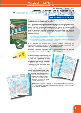 29
Libro pp. 160 + DVD (59’) - € 28,00
A. Bubba - P. Tramezzani
LE SPECIALIZZAZIONI TATTICHE NEI RUOLI DEL CALCIO
76 esercitazioni per sviluppare attitudini e pontenzialità nel giovane calciatore
attraverso la rappresentazione mentale
Questo manuale introduce un metodo originale e di straordinaria efficacia nato
dalle esperienze di due entusiasti istruttori.
Esso si basa sulla rappresentazione mentale, ovvero su una caratteristica neu-
ro-coordinativa in grado di ampliare i punti di riferimento dell’allievo durante
le varie situazioni di gioco. L’atleta riesce così a “calarsi” nei ruoli del calcio
attraverso esercitazioni con focus perfettamente delineato, sintetiche ed intui-
bili, progressive nella didattica, che possono rappresentare una base per ogni
scelta successiva. In particolare occorre che il giocatore abbia interiorizzato
due caratteristiche:
•	la capacità di partecipare in modo attivo sia fisicamente che mentalmen-
te al gioco della squadra;
•	la competenza di saper utilizzare con efficacia una funzione neurologica
essenziale come la rappresentazione mentale.
Un tipo di lavoro per chiunque voglia e sappia adattarsi e plasmarsi con
precisione alla situazione in cui si trova, utilizzando la legge inconfutabile del
buon senso, per arrivare comunque ad un risultato migliore.
Descrizione e modalità esercitative (ben 76 esercitazioni speciali) del manuale
vengono presentate in modo dettagliato nel Dvd allegato.
Gli Autori partono dall’approccio for-
mativo con considerazioni attualissime
sul ruolo dell’ ”insegnante di calcio”
per passare all’introduzione della
rappresentazione mentale come mez-
zo didattico, alla descrizione dei test
e dei materiali, per poi calarsi “nella
realtà dei ruoli”.
Sono presenti esercizi di formazione
dedicati a: difensore centrale, difen-
sore laterale, centrocampista
centrale, centrocampista late-
rale, attaccante centrale, at-
taccante laterale, tutti distri-
buiti nelle canoniche quattro
settimane formative di base
previste dal metodo.
Altre decine di esercizi suddivise nei vari ruoli permettono di completa-
re i “master”, cioè i percorsi di specializzazione, sempre parte integran-
te del metodo completo.
info@calzetti-mariucci.it / 075.5997310
TECNICA - TATTICA
novità !!!
 