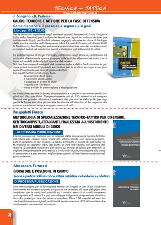 www.calzetti-mariucci.it
TECNICA - TATTICA30
Il testo propone un metodo per lo sviluppo delle competenze tecnico-tattiche
individuali per ciascun ruolo, finalizzate all’inserimento nel reparto organiz-
zato in rapporto ai vari moduli. Lo scopo principale è quello di agevolare la
formazione di calciatori abili, dal punto di vista individuale, nel contesto del
reparto. Si procede muovendo dal lavoro sui principi di gioco per ottenere la
migliore interpretazione dello stesso a livello individuale, in relazione alla zona
di competenza e per creare i migliori presupposti all’inserimento successivo nel
gioco collettivo.
DI PROSSIMA PUBBLICAZIONE
Pasqualetti Franco
Metodologia di specializzazione tecnico-tattica per difensori,
centrocampisti,attaccanti, finalizzata all’inserimento
nei diversi moduli di gioco
Alessandro Ferraresi
GIOCATORE E POSIZIONE IN CAMPO
Teoriaepraticadell’istruzionetatticacalcisticaindividualeecollettiva
Una metodologia per la formazione tattica del singolo e per il suo successivo
inserimento nel contesto reparto e squadra. Le situazioni di base del gioco sono
introdotte con le variazioni possibili ed i relativi esercizi di condizionamento
tattico prima in 2 contro 2 e poi, con sviluppo in rigorosa progressione didattica,
fino alla partecipazione del reparto completo. Oltre 150 esercizi ed esercita-
zioni assolutamente originali, realizzabili senza eccessive difficoltà ambientali e
ampiamente sperimentati sul campo.
DI PROSSIMA PUBBLICAZIONE
Libro pp. 176 - € 22,00
J. Bangsbo - B. Peitersen
CALCIO. Tecniche e tattiche per la fase offensiva
Come mantenere il possesso e segnare più goal
Per le importati esperienze negli ambienti calcistici frequentati (Nord Europa e
Italia nella Juventus), per il valore dei tecnici con i quali ha collaborato (uno per
tutti Marcello Lippi), per il sofisticatissimo bagaglio culturale in chiave di fisiologia
dello sport e tecniche dell’allenamento (oltre 15 anni di ricerca ad altissimi livelli
in Danimarca), Jens Bangsbo può essere presentato come uno dei più interessanti
e completi autori nel mondo fra quanti si rivolgono agli allenatori di calcio.
La collaborazione di Birger Peitersen, validissimo coach danese, contribuisce ad
arricchire ulteriormente questa proposta sulle tattiche offensive nel calcio che si
basa sui modelli delle migliori squadre del mondo.
Sui due fondamentali elementi del possesso palla e della finalizzazione in gol,
viene prima costruito l’apparato esercitativo per la pratica in campo e poi pro-
posto l’inserimento nei piani di gioco collettivo.
Gli aspetti tattici trattati riguardano:
- la creazione degli spazi
- i movimenti senza palla
- i passaggi in avanti in assist
- il duello con i difensori
- corse e scatti in penetrazione e finalizzazione
La trattazione avviene in forma circostanziata e completa attraverso tredici ca-
pitoli ad alta specificità. Complessivamente più di 150 schemi in cui vengono
illustrati con grande chiarezza i movimenti dei giocatori e della palla per sug-
gerire le forme esecutive più corrette finalizzate all’obiettivo di far segnare alla
propria squadra un sempre maggior numero di reti.
 
