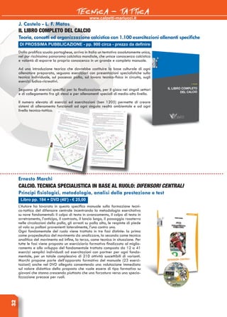 www.calzetti-mariucci.it
TECNICA - TATTICA32
Libro pp. 184 + DVD (40’) - € 25,00
Ernesto Marchi
Calcio. Tecnica specialistica in base al ruolo: Difensori centrali
Principi fisiologici, metodologia, analisi della prestazione e test
L’Autore ha lavorato in questo specifico manuale sulla formazione tecni-
co-tattica del difensore centrale incentrando la metodologia esercitativa
su nove fondamentali: il colpo di testa in avanzamento, il colpo di testa in
arretramento, l’anticipo, il contrasto, il lancio lungo, il passaggio rasoterra
nelle circolazioni della palla, gli arresti su palla alta, le respinte di piede
al volo su palloni provenienti lateralmente, l’uno contro uno.
Ogni fondamentale del ruolo viene trattato in tre fasi distinte: la prima
come propedeutica del movimento da analizzare, la seconda come tecnica
analitica del movimento ed infine, la terza, come tecnica in situazione. Per
tutte le fasi viene proposto un eserciziario formativo finalizzato al miglio-
ramento e allo sviluppo del fondamentale trattato composto da 12 a 41
esercizi semplici individuali od esercitazioni con partner per ogni fonda-
mentale, per un totale complessivo di 210 attività suscettibili di varianti.
Marchi propone parte dell’apparato formativo del manuale (23 eserci-
tazioni) anche nel DVD allegato consentendo una valutazione immediata
sul valore didattico della proposta che vuole essere di tipo formativo su
giovani che stanno crescendo piuttosto che una forzatura verso una specia-
lizzazione precoce per ruoli.
DI PROSSIMA PUBBLICAZIONE - pp. 900 circa - prezzo da definire
J. Castelo - L. F. Matos
IL LIBRO COMPLETO DEL CALCIO
Teoria, concetti ed organizzazione calcistica con 1.100 esercitazioni allenanti specifiche
Dalla prolifica scuola portoghese, arriva in Italia un tentativo assolutamente unico,
nel pur ricchissimo panorama calcistico mondiale, che unisce conoscenza calcistica
e volontà di esporre la propria conoscenza in un grande e completo manuale.
Ad una introduzione teorica che dovrebbe costituire la base culturale di ogni
allenatore preparato, seguono eserciziari con presentazioni specialistiche sulla
tecnica individuale, sul possesso palla, sul lavoro tecnico-fisico in circuito, sugli
esercizi ludico-ricreativi.
Seguono gli esercizi specifici per la finalizzazione, per il gioco nei singoli settori
e di collegamento fra gli stessi e per allenamenti speciali di medio-alto livello.
Il numero elevato di esercizi ed esercitazioni (ben 1205) permette di creare
sistemi di allenamento funzionali ad ogni singola realtà ambientale e ad ogni
livello tecnico-tattico.
 
