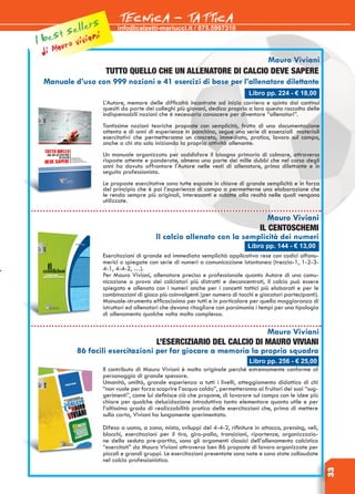 info@calzetti-mariucci.it / 075.5997310
TECNICA - TATTICA
33
Libro pp. 224 - € 18,00
Mauro Viviani
TUTTO QUELLO CHE UN ALLENATORE DI CALCIO DEVE SAPERE
Manuale d’uso con 999 nozioni e 41 esercizi di base per l’allenatore dilettante
L’Autore, memore delle difficoltà incontrate ad inizio carriera e spinto dai continui
quesiti da parte dei colleghi più giovani, dedica proprio a loro questa raccolta delle
indispensabili nozioni che è necessario conoscere per diventare “allenatori”.
Tantissime nozioni teoriche proposte con semplicità, frutto di una documentazione
attenta e di anni di esperienze in panchina, segue una serie di essenziali  materiali
esercitativi che permetteranno un concreto, immediato, pratico, lavoro sul campo,
anche a chi sta solo iniziando la propria attività allenante.
Un manuale organizzato per soddisfare il bisogno primario di colmare, attraverso
risposte attente e ponderate, almeno una parte dei mille dubbi che nel corso degli
anni ha dovuto affrontare l’Autore nelle vesti di allenatore, prima dilettante e in
seguito professionista.
Le proposte esercitative sono tutte esposte in chiave di grande semplicità e in forza
del principio che è poi l’esperienza di campo a permetterne una elaborazione che
le renda sempre più originali, interessanti e adatte alla realtà nelle quali vengono
utilizzate.
Libro pp. 144 - € 13,00
Mauro Viviani
Il Centoschemi
Il calcio allenato con la semplicità dei numeri
Esercitazioni di grande ed immediata semplicità applicativa rese con codici alfanu-
merici o spiegate con serie di numeri a comunicazione istantanea (treccia-1, 1-2-3-
4-1, 4-4-2, …).
Per Mauro Viviani, allenatore preciso e professionale quanto Autore di una comu-
nicazione a prova dei calciatori più distratti e deconcentrati, il calcio può essere
spiegato e allenato con i numeri anche per i concetti tattici più elaborati e per le
combinazioni di gioco più coinvolgenti (per numero di tocchi e giocatori partecipanti).
Manuale-strumento efficacissimo per tutti e in particolare per quella maggioranza di
istruttori ed allenatori che devono ritagliare con parsimonia i tempi per una tipologia
di allenamento qualche volta molto complessa.
Libro pp. 256 - € 25,00
Mauro Viviani
L’eserciziario del Calcio di Mauro Viviani
86 facili esercitazioni per far giocare a memoria la propria squadra
Il contributo di Mauro Viviani è molto originale perché estremamente conforme al
personaggio di grande spessore.
Umanità, umiltà, grande esperienza a tutti i livelli, atteggiamento didattico di chi
“non vuole per forza scoprire l’acqua calda”, permetteranno ai fruitori dei suoi “sug-
gerimenti”, come lui definisce ciò che propone, di lavorare sul campo con le idee più
chiare per qualche delucidazione introduttiva tanto elementare quanto utile e per
l’altissimo grado di realizzabilità pratica delle esercitazioni che, prima di mettere
sulla carta, Viviani ha lungamente sperimentato.
Difesa a uomo, a zona, mista, sviluppi del 4-4-2, rifiniture in attacco, pressing, veli,
blocchi, esercitazioni per il tiro, giro-palla, transizioni, ripartenze, organizzazio-
ne della seduta pre-partita, sono gli argomenti classici dell’allenamento calcistico
“esercitati” da Mauro Viviani attraverso ben 86 proposte di lavoro organizzate per
piccoli e grandi gruppi. Le esercitazioni presentate sono nate e sono state collaudate
nel calcio professionistico.
di Mauro vivianil best sellers
 