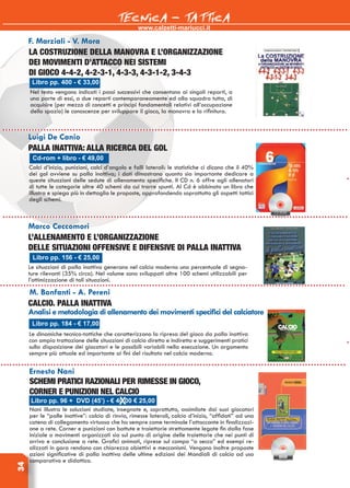 www.calzetti-mariucci.it
TECNICA - TATTICA34
Palla inattiva: alla ricerca del gol
La costruzione della manovra e l’organizzazione
dei movimenti d’attacco nei sistemi
di gioco 4-4-2, 4-2-3-1, 4-3-3, 4-3-1-2, 3-4-3
Ernesto Nani
Schemi pratici razionali per rimesse in gioco,
corner e punizioni nel calcio
Nani illustra le soluzioni studiate, insegnate e, soprattutto, assimilate dai suoi giocatori
per le “palle inattive”: calcio di rinvio, rimesse laterali, calcio d’inizio, “affidati” ad una
catena di collegamento virtuosa che ha sempre come terminale l’attaccante in finalizzazi-
one a rete. Corner e punizioni con battute e traiettorie strettamente legate fin dalla fase
iniziale a movimenti organizzati sia sul punto di origine delle traiettorie che nei punti di
arrivo e conclusione a rete. Grafici animati, riprese sul campo “a secco” ed esempi re-
alizzati in gara rendono con chiarezza obiettivi e meccanismi. Vengono inoltre proposte
azioni significative di palla inattiva delle ultime edizioni dei Mondiali di calcio ad uso
comparativo e didattico.
Cd-rom + libro - € 49,00
Luigi De Canio
Calci d’inizio, punizioni, calci d’angolo e falli laterali: le statistiche ci dicono che il 40%
dei gol avviene su palla inattiva; i dati dimostrano quanto sia importante dedicare a
queste situazioni delle sedute di allenamento specifiche. Il CD n. 6 offre agli allenatori
di tutte le categorie oltre 40 schemi da cui trarre spunti. Al Cd è abbinato un libro che
illustra e spiega più in dettaglio le proposte, approfondendo soprattutto gli aspetti tattici
degli schemi.
Libro pp. 400 - € 33,00
F. Marziali - V. Mora
Nel testo vengono indicati i passi successivi che consentono ai singoli reparti, a
una parte di essi, a due reparti contemporaneamente ed alla squadra tutta, di
acquisire (per mezzo di concetti e principi fondamentali relativi all’occupazione
dello spazio) le conoscenze per sviluppare il gioco, la manovra e la rifinitura.
Libro pp. 96 + DVD (45’) - € 40,00 € 25,00
Libro pp. 156 - € 25,00
Marco Ceccomori
L’allenamento e l’organizzazione
delle situazioni offensive e difensive di palla inattiva
Le situazioni di palla inattiva generano nel calcio moderno una percentuale di segna-
ture rilevanti (35% circa). Nel volume sono sviluppati oltre 100 schemi utilizzabili per
l’ottimizzazione di tali situazioni.
Libro pp. 184 - € 17,00
M. Bonfanti - A. Pereni
Calcio. Palla inattiva
Analisi e metodologia di allenamento dei movimenti specifici del calciatore
Le dinamiche tecnico-tattiche che caratterizzano la ripresa del gioco da palla inattiva
con ampia trattazione delle situazioni di calcio diretto e indiretto e suggerimenti pratici
sulla disposizione dei giocatori e le possibili variabili nella esecuzione. Un argomento
sempre più attuale ed importante ai fini del risultato nel calcio moderno.
 