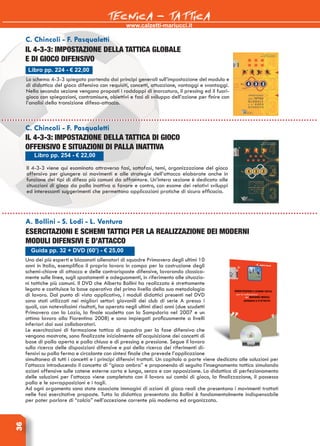 www.calzetti-mariucci.it
TECNICA - TATTICA36
Uno dei più esperti e blasonati allenatori di squadre Primavera degli ultimi 10
anni in Italia, esemplifica il proprio lavoro in campo per la costruzione degli
schemi-chiave di attacco e delle controrisposte difensive, lavorando classica-
mente sulle linee, sugli spostamenti e adeguamenti, in riferimento alle situazio-
ni tattiche più comuni. Il DVD che Alberto Bollini ha realizzato è strettamente
legato e costituisce la base operativa del primo livello della sua metodologia
di lavoro. Dal punto di vista applicativo, i moduli didattici presenti nel DVD
sono stati utilizzati nei migliori settori giovanili dei club di serie A presso i
quali, con notevolissimi risultati, ha operato negli ultimi dieci anni (due scudetti
Primavera con la Lazio, la finale scudetto con la Sampdoria nel 2007 e un
ottimo lavoro alla Fiorentina 2008) e sono impiegati proficuamente a livelli
inferiori dai suoi collaboratori.
Le esercitazioni di formazione tattica di squadra per la fase difensiva che
vengono mostrate, sono finalizzate inizialmente all’acquisizione dei concetti di
base di palla aperta e palla chiusa e di pressing e pressione. Segue il lavoro
sulla ricerca delle disposizioni difensive e poi della ricerca dei riferimenti di-
fensivi su palla ferma e circolante con sintesi finale che prevede l’applicazione
simultanea di tutti i concetti e i principi difensivi trattati. Un capitolo a parte viene dedicato alle soluzioni per
l’attacco introducendo il concetto di “gioco ombra” e proponendo di seguito l’insegnamento tattico simulando
azioni offensive sulle catene esterne corta e lunga, senza e con opposizione. La didattica di perfezionamento
delle soluzioni per l’attacco viene completata con il lavoro sui cambi di gioco, la finalizzazione, il possesso
palla e le sovrapposizioni e i tagli.
Ad ogni argomento sono state associate immagini di azioni di gioco reali che presentano i movimenti trattati
nelle fasi esercitative proposte. Tutta la didattica presentata da Bollini è fondamentalmente indispensabile
per poter parlare di “calcio” nell’accezione corrente più moderna ed organizzata.
Guida pp. 32 + DVD (60’) - € 25,00
A. Bollini - S. Lodi - L. Ventura
Esercitazioni e schemi tattici per la realizzazione dei moderni
moduli difensivi e d’attacco
Libro pp. 224 - € 22,00
C. Chincoli - F. Pasqualetti
Il 4-3-3: impostazione della tattica globale
e di gioco difensivo
Lo schema 4-3-3 spiegato partendo dai principi generali sull’impostazione del modulo e
di didattica del gioco difensivo con requisiti, concetti, attuazione, vantaggi e svantaggi.
Nella seconda sezione vengono proposti i raddoppi di marcatura, il pressing ed il fuori-
gioco con spiegazioni, contromisure, obiettivi e fasi di sviluppo dell’azione per finire con
l’analisi della transizione difesa-attacco.
Libro pp. 254 - € 22,00
C. Chincoli - F. Pasqualetti
Il 4-3-3: impostazione della tattica di gioco
offensivo e situazioni di palla inattiva
Il 4-3-3 viene qui esaminato attraverso fasi, sottofasi, temi, organizzazione del gioco
offensivo per giungere ai movimenti e alle strategie dell’attacco elaborate anche in
funzione dei tipi di difesa più comuni da affrontare. Un’intera sezione è dedicata alle
situazioni di gioco da palla inattiva a favore e contro, con esame dei relativi sviluppi
ed interessanti suggerimenti che permettono applicazioni pratiche di sicura efficacia.
 