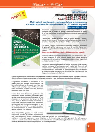 info@calzetti-mariucci.it / 075.5997310
TECNICA - TATTICA
37
Libro pp. 256 - € 25,00
Mirco Visentini
MODULI CALCISTICI CON DIFESA A
3-4-3/3-4-2-1/3-4-1-2
E 4-4-2/4-3-3/4-3-1-2/4-2-3-1
Motivazioni, adattamenti, contrapposizione a centrocampo
e in attacco secondo la scuola francese in 160 varianti e quesiti
Finalmente un’esposizione estremamente comprensibile su un ar-
gomento che in genere si tende a rendere complesso in nome
di un’interpretazione tatticistica, fondamentalmente negativa, del
calcio.
I moduli ed i sistemi di gioco sono in fondo, secondo l’Autore,
elementi naturalmente consequenziali del gioco secondo come si
assesta e si adatta alle condizioni fisiche e ambientali.
Per questo Visentini espone una panoramica completa dei sistemi
di gioco più diffusi e propone una serie di esercizi che ne con-
sentono l’apprendimento in allenamento e la messa in pratica in
campo.
Il tutto con ben 260 figure e oltre 200 esercitazioni speciali.
Elemento tattico di partenza l’introduzione alla disposizione del-
la linea difensiva a tre o quattro uomini a cui fanno seguito i
collegamenti in sinergia o in opposizione dei restanti reparti di
centrocampo ed attacco.
Uno scopo perseguito fornendo un’analisi accurata delle proble-
matiche connesse all’applicazione dei moduli più ricorrenti nel
calcio francese ed internazionale, in abbinamento ad un eserci-
ziario formativo e a strumenti di indagine per quesiti, correzione
e soluzione delle problematiche pratiche che si presentano più
frequentemente durante il gioco.
L’esposizione si basa su domande più frequentemente rivolte ad allenatori professionisti e risposte concrete e compren-
sibili. Una forma che permette dunque un facile apprendimento e una proficua riorganizzazione delle idee.
L’argomento introduttivo si concretizza in una
breve sintesi sui modelli tattici calcistici che
hanno fatto la storia di questo sport, per poi
affrontare le tematiche base dei fondamentali
tattici individuali e della scelta fra il marca-
mento ad uomo o a zona.
Il tema delle linee difensive a quattro e a tre,
con relativi moduli ricorrenti, introduce il letto-
re alle mosse e contromosse finalizzate all’ap-
plicazione e al contrasto dei propri e degli
altrui moduli. Particolarmente stimolante la
trattazione sulla costruzione della manovra a
centrocampo ed in attacco, anch’essa in fun-
zione delle innumerevoli e variegate situazioni
di contrapposizione in campo delle linee di-
fensive, centrali e di attacco.
Mirco Visentini ha giocato per molti anni nei
campionati svizzero e francese diplomandosi
poi come allenatore presso l’Association Suisse de Football ed acquisendo una
vastissima ventennale esperienza come istruttore e direttore tecnico nel calcio giovanile fino alle squadre
Juniores. Attento osservatore del calcio internazionale ha approfondito negli ultimi anni conoscenze e com-
petenze relative alla tattica di squadra ed al suo insegnamento.
novità !!!
 