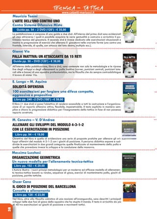 www.calzetti-mariucci.it
TECNICA - TATTICA38
Guida pp. 54 – 2 DVD (120’) - € 35,00
Maurizio Tonini
L’ARTE DELL’UNO CONTRO UNO
Contro Sistema Difensivo Misto
La pubblicazione si compone di una guida e due dvd. All’interno del primo dvd sono evidenziati
gli step attraverso i quali è possibile acquisire le varie gestualità e costruire o arricchire il pa-
trimonio tecnico del giocatore. Il secondo dvd è invece dedicato alle esercitazioni situazionali e
mostra la progressione di esercizi che allenano il giocatore nelle svariate forme (uno contro uno
frontale, laterale, di spalle, con attacco del lato destro, multiplo ecc.).
Gianni Vio
PALLA INATTIVA: UN ATTACCANTE DA 15 RETI
All’interno della pubblicazione, libro e dvd, sono contenute non solo le metodologie e le riprese
live degli sviluppi e degli allenamenti su palla inattiva (corner, punizioni centrali, punizioni late-
rali alte e basse) di una squadra professionistica, ma la filosofia che da sempre contraddistingue
il lavoro di mister Vio.
Guida pp. 50 – DVD (120’) - € 39,00
E. Longo – M. Aquino
SOLIDITÁ DIFENSIVA
100 esercitazioni per forgiare una difesa compatta,
aggressiva e propositiva
Il libro (+ due dvd) si pone l’obiettivo di rendere accessibile a tutti la costruzione e l’organizza-
zione di un reparto difensivo attivo, flessibile, impenetrabile. Il testo esplicita in maniera sem-
plice e chiara la progressione didattica per l’insegnamento della tattica in fase di non possesso
reparto arretrato.
Libro pp. 240 –2 DVD (180’) - € 59,00
M. Canestro – V. D’Andrea
ALLENARE GLI SVILUPPI DEL MODULO 4-3-1-2
con le esercitazioni in posizione
Obiettivo del libro è quello di evidenziare una serie di proposte pratiche per allenare gli svi-
luppi offensivi del modulo 4-3-1-2 con i giochi di posizione. Il percorso didattico espone e sud-
divide le esercitazioni in due grandi categorie: quelle finalizzate al mantenimento della palla e
quelle che prevedono invece lo sviluppo e la conclusione della manovra.
Libro pp. 94 – € 19,00
Massimo Lucchesi
ORGANIZZAZIONE GEOMETRICA
Un nuovo modello per l’allenamento tecnico-tattico
L’Autore illustra i nuovi principi metodologici per un moderno ed efficace modello di allenamen-
to tecnico-tattico basato su rondos, sequenze di gioco, esercizi di mantenimento palla, giochi di
posizione, partite tattiche.
Libro pp. 192 – € 29,00
Oscar Cano
IL GIOCO DI POSIZIONE DEL BARCELLONA
Concetto e allenamento
Nel libro, oltre alla filosofia calcistica di una nazione all’avanguardia, sono descritti i principali
sviluppi nelle due fasi di gioco della squadra che ha stupito il mondo. Il testo è arricchito da più
di 40 tra esercitazioni sui giochi di posizione e movimenti tattici.
Libro pp. 128 - € 23,00
 