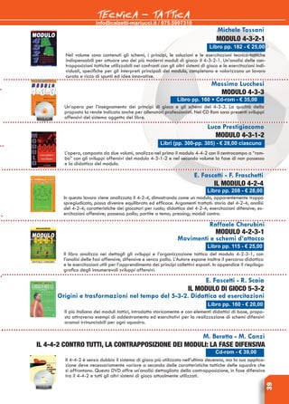 info@calzetti-mariucci.it / 075.5997310
TECNICA - TATTICA
39
Libro pp. 182 - € 25,00
Michele Tossani
Modulo 4-3-2-1
Nel volume sono contenuti gli schemi, i principi, le soluzioni e le esercitazioni tecnico-tattiche
indispensabili per attuare uno dei più moderni moduli di gioco: il 4-3-2-1. Un’analisi delle con-
trapposizioni tattiche utilizzabili nei confronti con gli altri sistemi di gioco e le esercitazioni indi-
viduali, specifiche per gli interpreti principali del modulo, completano e valorizzano un lavoro
curato e ricco di spunti ed idee innovative.
Libro pp. 160 + Cd-rom - € 35,00
Massimo Lucchesi
Modulo 4-3-3
Un’opera per l’insegnamento dei principi di gioco e gli schemi del 4-3-3. La qualità della
proposta la rende indicata anche per allenatori professionisti. Nel CD Rom sono presenti sviluppi
offensivi del sistema oggetto del libro.
Libri (pp. 300-pp. 305) - € 28,00 ciascuno
Luca Prestigiacomo
Modulo 4-3-1-2
L’opera, composta da due volumi, analizza nel primo il modulo 4-4-2 con il centrocampo a “rom-
bo” con gli sviluppi offensivi del modulo 4-3-1-2 e nel secondo volume la fase di non possesso
e la didattica del modulo.
E. Fascetti - F. Fraschetti
Il modulo 4-2-4
In questo lavoro viene analizzato il 4-2-4, dimostrando come un modulo, apparentemente troppo
spregiudicato, possa divenire equilibrato ed efficace. Argomenti trattati: storia del 4-2-4; analisi
del 4-2-4; caratteristiche dei giocatori per ruolo; didattica del 4-2-4; esercitazioni difensive; es-
ercitazioni offensive; possesso palla; partite a tema; pressing; moduli contro.
Libro pp. 208 - € 28,00
Raffaele Cherubini
Modulo 4-2-3-1
Movimenti e schemi d’attacco
Il libro analizza nei dettagli gli sviluppi e l’organizzazione tattica del modulo 4-2-3-1, con
l’analisi delle fasi offensive, difensive e senza palla. L’Autore espone inoltre il percorso didattico
e le esercitazioni utili per l’apprendimento dei principi collettivi esposti. In appendice il riepilogo
grafico degli innumerevoli sviluppi offensivi.
Libro pp. 115 - € 25,00
E. Fascetti - R. Scaia
Il modulo di gioco 5-3-2
Origini e trasformazioni nel tempo del 5-3-2. Didattica ed esercitazioni
Il più italiano dei moduli tattici, introdotto storicamente e con elementi didattici di base, propo-
sto attraverso esempi di addestramento ed esercitativi per la realizzazione di schemi difensivi
oramai irrinunciabili per ogni squadra.
Libro pp. 160 - € 20,00
M. Beretta - M. Canzi
Il 4-4-2 contro tutti, la contrapposizione dei moduli: la fase difensiva
Il 4-4-2 è senza dubbio il sistema di gioco più utilizzato nell’ultimo decennio, ma la sua applica-
zione deve necessariamente variare a seconda delle caratteristiche tattiche delle squadre che
si affrontano. Questo DVD offre un’analisi dettagliata della contrapposizione, in fase difensiva
tra il 4-4-2 e tutti gli altri sistemi di gioco attualmente utilizzati.
Cd-rom - € 39,00
 
