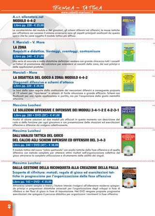 www.calzetti-mariucci.it
TECNICA - TATTICA40
Libro pp. 228 - € 25,00
A.s.t. allenatore.net
Modulo 4-4-2
Le caratteristiche del modulo e dei giocatori, gli schemi difensivi ed offensivi, le mosse tattiche
per affrontare con successo il sistema avversario sono gli aspetti principali analizzati da questa
opera che ha come oggetto il modulo tattico più diffuso.
F. Marziali - V. Mora
La zona
Requisiti e didattica. Vantaggi, svantaggi, contromisure
Una serie di accurate e molto didattiche definizioni rendono con grande chiarezza tutti i concetti
sui fattori di prestazione del calciatore per estendersi ai concetti della zona, dei suoi principi e
delle applicazioni pratiche.
Libro pp. 240 - € 21,00
Marziali - Mora
La didattica del gioco a zona: Modulo 4-4-2
Diagonali difensive e schemi d’attacco
Le basi della zona seguite dalla costituzione dei meccanismi difensivi e conseguente proposta
di 19 schemi per “ripartenze” in attacco di facile attuazione e grande efficacia. Schemi non
finalizzati per una rigida applicazione in partita, ma per l’acquisizione della giusta mentalità
difensiva.
Libro pp. 220 - € 20,00
Massimo Lucchesi
Le soluzioni offensive e difensive dei moduli 3-4-1-2 e 4-2-3-1
Analisi di alcune soluzioni sui due moduli più utilizzati in questo momento con descrizione del
ruolo e della funzione per ogni giocatore e con presentazione delle situazioni ed esercitazioni
offensive e difensive da svolgere collettivamente.
Libro pp. 280 + DVD (50’) - € 41,00
Massimo Lucchesi
Dall’analisi tattica del gioco
del calcio agli schemi difensivi ed offensivi del 3-4-3
Il modulo tattico del nuovo “calcio spettacolo” con analisi tattiche della fase offensiva e di quella
difensiva con metodo completo per ottenere ottimi risultati nell’organizzazione collettiva del
gioco attraverso la completa utilizzazione e sfruttamento delle abilità dei singoli.
Libro pp. 240 + DVD (45’) - € 36,00
Massimo Lucchesi
Dalla gestione della riconquista alla creazione della palla
Scoperta di rifinitura: metodi, regole di gioco ed esercitazioni tat-
tiche in progressione per l’organizzazione della fase offensiva
Attraverso schemi semplici e lineari, l’Autore intende rivolgersi all’allenatore moderno spiegan-
do principi e progressioni didattiche universali per l’organizzazione degli sviluppi in fase di
rifinitura e dei flussi di gioco in fase di impostazione. Nel DVD vengono proposte progressive
esercitazioni che spiegano il percorso didattico per organizzare i movimenti in fase offensiva.
Libro pp. 143 + DVD - € 35,00
 