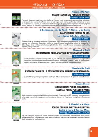info@calzetti-mariucci.it / 075.5997310
TECNICA - TATTICA
41
Massimo De Paoli
I gesti tecnici e il pensiero tattico
Partendo da spunti presi in prestito dall’arte, l’Autore inizia proponendo una possibile valutazio-
ne di quella che viene classificata come la più importante tra le qualità del calciatore, ovvero
la percezione. A seguire, la costruzione delle strategie di gioco, come impostare l’azione, i gesti
tecnici, attacco al castello suggerendo possibili sviluppi del senso spazio-temporale.
Libro pp. 240 - € 30,00
Cd-rom - € 39,00
S. Bonaccorso - M. De Paoli - F. Fiorin - L. de Canio
Dal pensiero tattico al gol
Lo sviluppo della fase offensiva
Questo CD è un progetto condiviso e realizzato da 4 allenatori con l’obiettivo di proporre un
metodo per sviluppare il pensiero tattico in fase offensiva, applicabile a tutte le categorie. Il
CD sviluppa circa 150 esercitazioni con gli obiettivi della fase offensiva: ampiezza, profondità,
mobilità, scaglionamento.
Alessandro Zauli
Esercitazioni per la tattica difensiva individuale
Una buona fase difensiva di squadra si può attuare con successo solamente se i giocatori
conoscono perfettamente i fondamentali difensivi individuali. Questo Cd ha lo scopo di mi-
gliorare attraverso 50 esercitazioni il lavoro sul campo riferito a questo aspetto.
Massimo De Paoli
Esercitazioni per la fase offensiva: ampiezza e profondità
Questo CD propone i principi base delle più diffuse combinazioni di gioco in fase offensiva.
Angelo Pereni
Esercitazioni per le ripartenze.
Esercizi per il possesso palla
Il cd propone, attraverso l’elaborazione di Angelo Pereni, più di 80 situazioni tecnico-tattiche
tutte rappresentate in video per mostrare come allenare le ripartenze e migliorare il possesso
palla.
F. Marziali – V. Mora
SCHEMI DI PALLA INATTIVA COLLETTIVA
Contro Sistema Difensivo Misto
Nel DVD vengono esposti gli schemi animati scelti fra più significativi presentati nel testo per fa-
vorire l’mmediata comprensione delle esercitazioni da eseguire per ottenere il massimo risultato
dalle situazioni di palla inattiva.
Libro pp. 251 – DVD (38’) - € 39,00
Cd-rom - € 39,00
Cd-rom - € 39,00
Cd-rom - € 27,00
 