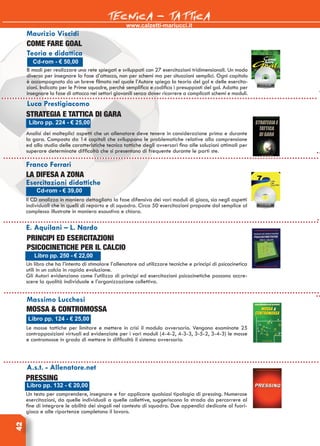 www.calzetti-mariucci.it
TECNICA - TATTICA42
Cd-rom - € 50,00
Come fare goal
Teoria e didattica
8 modi per realizzare una rete spiegati e sviluppati con 27 esercitazioni tridimensionali. Un modo
diverso per insegnare la fase d’attacco, non per schemi ma per situazioni semplici. Ogni capitolo
è accompagnato da un breve filmato nel quale l’Autore spiega la teoria del gol e delle esercita-
zioni. Indicato per le Prime squadre, perché semplifica e codifica i presupposti del gol. Adatto per
insegnare la fase di attacco nei settori giovanili senza dover ricorrere a complicati schemi e moduli.
Luca Prestigiacomo
Strategia e tattica di gara
Analisi dei molteplici aspetti che un allenatore deve tenere in considerazione prima e durante
la gara. Composto da 14 capitoli che sviluppano le problematiche relative alla comprensione
ed allo studio delle caratteristiche tecnico tattiche degli avversari fino alle soluzioni ottimali per
superare determinate difficoltà che si presentano di frequente durante le parti ste.
Libro pp. 224 - € 25,00
Franco Ferrari
La difesa a zona
Esercitazioni didattiche
Il CD analizza in maniera dettagliata la fase difensiva dei vari moduli di gioco, sia negli aspetti
individuali che in quelli di reparto e di squadra. Circa 50 esercitazioni proposte dal semplice al
complesso illustrate in maniera esaustiva e chiara.
Cd-rom - € 39,00
E. Aquilani – L. Nardo
PRINCIPI ED ESERCITAZIONI
PSICOCINETICHE PER IL CALCIO
Un libro che ha l’intento di stimolare l’allenatore ad utilizzare tecniche e principi di psicocinetica
utili in un calcio in rapida evoluzione.
Gli Autori evidenziano come l’utilizzo di principi ed esercitazioni psicocinetiche possano accre-
scere la qualità individuale e l’organizzazione collettiva.
Libro pp. 250 - € 22,00
Massimo Lucchesi
Mossa & contromossa
Le mosse tattiche per limitare e mettere in crisi il modulo avversario. Vengono esaminate 25
contrapposizioni virtuali ed evidenziate per i vari moduli (4-4-2, 4-3-3, 3-5-2, 3-4-3) le mosse
e contromosse in grado di mettere in difficoltà il sistema avversario.
Libro pp. 124 - € 25,00
A.s.t. - Allenatore.net
Pressing
Un testo per comprendere, insegnare e far applicare qualsiasi tipologia di pressing. Numerose
esercitazioni, da quelle individuali a quelle collettive, suggeriscono la strada da percorrere al
fine di integrare le abilità dei singoli nel contesto di squadra. Due appendici dedicate al fuori-
gioco e alle ripartenze completano il lavoro.
Libro pp. 132 - € 20,00
Maurizio Viscidi
 