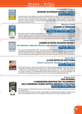 info@calzetti-mariucci.it / 075.5997310
TECNICA - TATTICA
43
Libro pp. 313 - € 33,00
F. Marziali – V. Mora
Difendere su attacchi frontali e laterali
In questo testo sono proposte ed analizzate situazioni di gioco relative alla fase di non possesso.
Prima di passare alle situazioni di gioco vere e proprie, sono riportati tutti gli elementi teorici
necessari, quali i principi di tattica individuale, i principi della tattica collettiva e gli sviluppi,
tutti in fase di non possesso. Le esercitazioni vertono sulla difesa da attacchi portati dalle fasce
laterali per mezzo di cross.
Guida pp. 63 + 2 dvd (150’) - € 59,00
Maurizio Viscidi
Allenare le transizioni
Le esercitazioni per il calcio moderno
Nel calcio moderno è indispensabile giocare in velocità per riuscire a trovare gli spazi e i tempi per
superare squadre compatte e difensivamente ben organizzate e assorbire le ripartenze avversarie.
Maurizio Viscidi espone in modo pratico e diretto numerose ed efficaci esercitazioni, utili ad allenare
sia la reattività mentale del calciatore che i comportamenti tecnico-tattici individuali e collettivi.
Libro pp. 254 - € 40,00
Franco Ferrari
Elementi di tattica calcistica VOLUME 2
Considerazioni sulla fase offensiva: organizzazioni e proposte didattiche
Per il gol sono indispensabili “idee”, concetti, percezione di spazio e tempo. Solo così si evita la
ripetizione meccanica dei movimenti, che rende i giocatori passivi, e si riesce a dare una costante li-
bertà di scelta al possessore e molteplici opzioni di smarcamento ai compagni. Questo manuale in-
centra l’attenzione su come organizzare la fase di possesso secondo principi di libertà decisionale.
Sergio Zauli
La fase tattica dei gesti tecnici
Giochi a confronto, situazioni e giochi a tema
Zauli propone che un gesto tecnico, mentre lo si impara, venga applicato anche nel contesto di
una partita, adattato cioè alle situazioni di gioco: “è perfettamente inutile” - dice, come esempio
- “effettuare uno splendido stop a seguire, ricevendo la palla, se lo si fa dalla parte dove un
avversario ci attacca, o è perfettamente inutile, nella stessa situazione, provare il dribbling”: da
qui l’importanza del gioco, integrato con la fase vera e propria dell’apprendimento.
Libro pp. 208 - € 28,00
Andrea Cristi
Fase offensiva:
6 progressioni didattiche per l’allenamento
delle componenti tecnico-tattiche individuali e collettive
Il DVD contiene la registrazione in presa diretta delle proposte didattiche sviluppate e mostrate
da Andrea Cristi.
Oltre 30 esercitazioni tecnico-tattiche raggruppate in sei progressioni specifiche: ricevere e cal-
ciare, interscambio, attacco ai vuoti, rotazioni, riferimenti fissi e mobili, riferimenti mobili.
Libro pp. 133 + DVD (90’) - € 39,00
 
