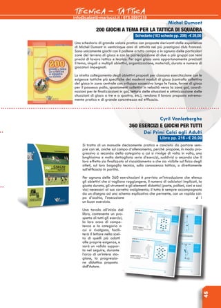 info@calzetti-mariucci.it / 075.5997310
TECNICA - TATTICA
45
Libro pp. 216 - € 20,00
Cyril Vanlerberghe
360 esercizi e giochi per tutti
Dai Primi Calci agli Adulti
Si tratta di un manuale decisamente pratico e concreto da portare sem-
pre con sé, anche sul campo d’allenamento, perché propone, in modo pro-
gressivo a seconda della categoria a cui si rivolge di volta in volta, una
lunghissima e molto dettagliata serie d’esercizi, suddivisi a seconda che il
loro effetto sia finalizzato al riscaldamento o che sia visibile sul fisico degli
atleti, sul loro bagaglio tecnico, sulla conoscenza tattica, o direttamente
sull’efficacia in partita.
Per ognuna delle 360 esercitazioni è prevista un’introduzione che elenca
gli obiettivi che si vogliono raggiungere, il numero di calciatori implicati, la
giusta durata, gli strumenti e gli elementi didattici (porte, palloni, coni e così
via) necessari al suo corretto svolgimento; il tutto è sempre accompagnato
da un disegno od uno schema esplicativo che permette, con un rapido col-
po d’occhio, l’esecuzione d i
un buon esercizio.
Una tavola all’inizio del
libro, contenente un pro-
spetto di tutti gli esercizi,
la loro area di compe-
tenza e la categoria a
cui si rivolgono, facili-
terà il lettore nella scel-
ta di quelli più adatti
alle proprie esigenze, e
sarà un valido suppor-
to nel seguire, durante
l’arco di un’intera sta-
gione, la progressio-
ne didattica proposta
dall’Autore.
Schedario(103schedepp.208)-€28,00
Michel Dumont
200 giochi a tema per la tattica di squadra
Uno schedario di grande valore pratico con proposte derivanti dalle esperienze
di Michel Dumont in venticinque anni di attività nei più prestigiosi club francesi.
Sono unicamente giochi con il pallone a tutto campo o in ognuna delle particolari
zone del terreno di gioco e con la partecipazione di due o più gruppi con temi
precisi di lavoro tattico e tecnico. Per ogni gioco sono opportunamente precisati
il tema, singoli o multipli obiettivi, organizzazione, materiali, durata e numero di
giocatori impegnati.
Lo stretto collegamento degli obiettivi proposti per ciascuna esercitazione con le
esigenze tattiche più specifiche dei moderni moduli di gioco (controllo collettivo
del gioco in zona centrale con sviluppo successivo lungo le fasce, forme di gioco
per il possesso palla, spostamenti collettivi in velocità verso la zona gol, coordi-
nazioni per le finalizzazioni in gol, lettura delle situazioni e ottimizzazione delle
situazioni di gioco a tre e a quattro, etc.), rendono il lavoro proposto estrema-
mente pratico e di grande concretezza ed efficacia.
 