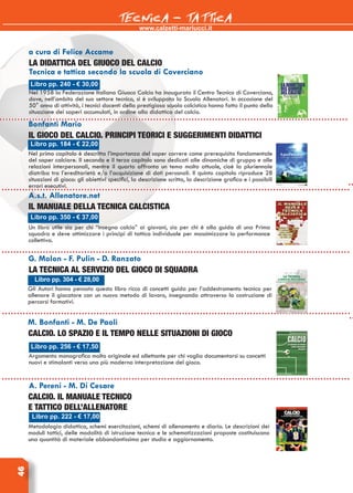 www.calzetti-mariucci.it
TECNICA - TATTICA46
Libro pp. 240 - € 30,00
La didattica del giuoco del calcio
Tecnica e tattica secondo la scuola di Coverciano
Nel 1958 la Federazione Italiana Giuoco Calcio ha inaugurato il Centro Tecnico di Coverciano,
dove, nell’ambito del suo settore tecnico, si è sviluppata la Scuola Allenatori. In occasione del
50° anno di attività, i tecnici docenti della prestigiosa scuola calcistica hanno fatto il punto della
situazione dei saperi accumulati, in ordine alla didattica del calcio.
Bonfanti Mario
Il Gioco del calcio. Principi teorici e suggerimenti didattici
Nel primo capitolo è descritta l’importanza del saper correre come prerequisito fondamentale
del saper calciare. Il secondo e il terzo capitolo sono dedicati alle dinamiche di gruppo e alle
relazioni interpersonali, mentre il quarto affronta un tema molto attuale, cioè la pluriennale
diatriba tra l’ereditarietà e/o l’acquisizione di doti personali. Il quinto capitolo riproduce 28
situazioni di gioco: gli obiettivi specifici, la descrizione scritta, la descrizione grafica e i possibili
errori esecutivi.
Libro pp. 184 - € 22,00
A.s.t. Allenatore.net
Il manuale della tecnica calcistica
Un libro utile sia per chi “insegna calcio” ai giovani, sia per chi è alla guida di una Prima
squadra e deve ottimizzare i principi di tattica individuale per massimizzare la performance
collettiva.
Libro pp. 350 - € 37,00
G. Molon - F. Pulin - D. Ranzato
La tecnica al servizio del gioco di squadra
Gli Autori hanno pensato questo libro ricco di concetti guida per l’addestramento tecnico per
allenare il giocatore con un nuovo metodo di lavoro, insegnando attraverso la costruzione di
percorsi formativi.
Libro pp. 304 - € 28,00
M. Bonfanti - M. De Paoli
Calcio. Lo spazio e il tempo nelle situazioni di gioco
Argomento monografico molto originale ed allettante per chi voglia documentarsi su concetti
nuovi e stimolanti verso una più moderna interpretazione del gioco.
Libro pp. 256 - € 17,50
A. Pereni - M. Di Cesare
Calcio. Il manuale tecnico
e tattico dell’allenatore
Metodologia didattica, schemi esercitazioni, schemi di allenamento e diario. Le descrizioni dei
moduli tattici, delle modalità di istruzione tecnica e le schematizzazioni proposte costituiscono
una quantità di materiale abbondantissima per studio e aggiornamento.
Libro pp. 222 - € 17,00
a cura di Felice Accame
 