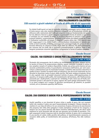 info@calzetti-mariucci.it / 075.5997310
TECNICA - TATTICA
47
E. Caballero - F. Gil
L’evoluzione ottimale
dell’allenamento calcistico
320 esercizi e giochi adattati al livello di difficoltà di chi apprende
Tre distinti livelli tecnici sui temi di controllo, dribbling, passaggio corto e lungo, gioco
di testa-mezzo volo-volo, tecniche difensive, sviluppati con un’introduzione iniziale da
utilizzare nella valutazione del livello già acquisito in ciascun fondamentale dai gioca-
tori da allenare. Esercizi e giochi vengono organizzati in forma di seduta e ogni tema
si conclude con una tabella di sintesi. La struttura espositiva è comune a tutti i giochi
proposti (obiettivi, organizzazione, istruzioni) e corredata da schemi precisi ed il tutto
è facilmente trasferibile sul campo. È proprio in questa ottica che i 320 esercizi sono
stati raggruppati in tre distinti livelli e una particolare introduzione al metodo per-
mette sui temi (controllo, dribbling, passaggi corti, passaggi lunghi, tiri, gioco al volo e
tecniche difensive) di valutare il livello degli atleti da allenare. Più dettagliatamente,
per ciascuno dei tre livelli che si andranno preventivamente a definire dopo il test,
vengono presentate situazioni specifiche e progressive in forma di sedute complete.
Claude Doucet
Calcio. 160 esercizi e giochi per l’allenamento tattico
Partendo dal presupposto che la tattica sia fondamentale nel calcio almeno quanto
la tecnica di base e la preparazione atletica, questo manuale si prende in carico il
non semplice compito di rendere disponibile, tramite una prima parte teorica ed una
seconda prettamente pratica, la grandissima conoscenza dell’Autore, per anni osser-
vatore e selezionatore per la nazionale francese. L’obiettivo del processo educativo è
quello di dare i basilari strumenti tattici al calciatore, che dovrà poi sapersene servire
durante la situazione reale di gioco della partita. Nel testo vengono proposte, divise
in otto capitoli, tutte le principali situazioni tattiche di gioco, dall’organizzazione di
squadra, al recupero della palla, dal mantenimento del possesso, alla finalizzazione,
passando per i duelli diretti, i contrasti ed i dribbling. Il tutto viene reso di facile com-
prensione grazie a 60 esercizi di gioco, ognuno dei quali spiega chiaramente l’area
in cui deve svolgersi ed il numero di giocatori partecipanti, gli obiettivi, le possibili
varianti, ed un commento specifico dell’Autore.
Libro pp. 224 - € 22,00
Claude Doucet
Calcio. 250 esercizi e giochi per Il perfezionamento tattico
Analisi specifica, e con situazioni di gioco vicine a quelle di gara, dei vari momenti
tattici che rendono il calcio uno sport essenzialmente strategico. L’Autore intende tra-
smettere la sua idea di tattica e la sua concezione di gioco, attraverso le esercitazioni
che propone, ben 250, tutte spiegate in modo esemplare e facili da far eseguire, e
sempre con uno spazio lasciato alla libera iniziativa dell’allenatore, che deve saper
adattare le varie situazioni alle età dei suoi giocatori ed al livello di partenza. I sin-
goli argomenti trattati ricoprono tutte le situazioni tattiche di gioco che si presentano
in una partita di calcio: dalla perdita del pallone, al riposizionamento successivo, al
recupero della palla, al mantenimento del possesso, all’attacco, fino alla realizza-
zione.
Libro pp. 250 - € 20,00
Libro pp. 144 - € 18,00
 
