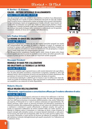 48
www.calzetti-mariucci.it
TECNICA - TATTICA
Libro pp. 292 - € 20,00
Roberto Alessio
Nella valigia dell’allenatore
Allenamento,organizzazioneecomunicazioneefficaceperilmodernoallenatoredicalcio
“Questo manuale vi accompagnerà attraverso le diverse fasi dell’essere e del fare
l’allenatore, senza la presunzione di voler insegnare nulla, ma nella consapevolezza
che l’era dell’improvvisazione è tramontata definitivamente e che, anche l’allenatore
più esperto, è l’interprete di un ruolo in continua evoluzione ed apprendimento. Ab-
biamo, pertanto, voluto creare un percorso formativo ed informativo, propositivo di
soluzioni pratiche alle problematiche quotidiane di tutti coloro che intendano iniziare
o continuare a cimentarsi in questo affascinante e delicato compito. Una guida in
grado di supportare l’allenatore nei diversi momenti della sua scelta sportiva, da
quando la stagione attiva è tramontata e si interroga sul dove e come orientare le
proprie energie nella disciplina amata, ai numerosi episodi relazionali, a volte persi-
no burrascosi, dei quali sarà protagonista nella vita di un club sportivo. Inoltre, fare-
mo preciso riferimento a come cercare di formare ed allenare la mentalità vincente
del calciatore, trattando dettagliatamente gli aspetti comunicativi tra l’allenatore ed
il calciatore stesso.
Libro pp. 200 - € 22,00
Guida + 3 VHS (50’+ 50’+ 50’) - € 51,65
Libro pp. 210 - € 22,00
R. Benitez - P. Aisteran
Calcio - Metodo integrale di allenamento
Uno dei principali motivi dei successi di Rafa Benitez è risultato il suo allenamento
di tipo integrale con il quale è riuscito a finalizzare dal punto di vista dei risultati
finali il proprio lavoro organizzativo, anche con gruppi senza grandi individualità.
La sua metodologia riesce ad omogeneizzare in modo ottimale i mezzi tecnici con
quelli tattici ed ambedue con quelli fisici. Nelle tre videocassette, Benitez e Aiste-
ran illustrano il metodo partendo dalle basi (concetti e pianificazione), passando
per la fase intermedia (sviluppo della resistenza) e concludendo con le specializ-
zazioni (la velocità, la forza ed il controllo dell’allenamento).
Luis Fradua Uriondo
La visione di gioco del calciatore
Argomento originalissimo trattato da uno dei migliori specialisti spagnoli con analisi
dei comportamenti del giocatore di calcio in relazione al gioco, ai compagni ed
avversari in campo e alla capacità di prevedere gli sviluppi dell’azione. Il giocatore
può essere allenato ad elaborare stimoli ed informazioni che gli giungono, a reagire
previa analisi degli stessi con comportamento cosciente.
Ben 50 esercitazioni completano l’analisi teorica della visione di gioco sotto cinque
diversi aspetti. Uriondo ha curato la sensibilizzazione tattica dei settori giovanili e dei
gruppi di prima squadra di alcune delle più importanti società spagnole.
Giuseppe Condemi
Manuale di base per l’allenatore
dei dilettanti: la tecnica e la tattica
Un excursus completo sugli argomenti-base e sulle nozioni elementari che ogni allena-
tore di calcio dovrebbe possedere. L’esposizione è originale e semplice e, oltre agli
elementi teorici, offre programmi di lavoro ed esercitazioni di tattica elementare che
permettono di costruire la base di organizzazione del gioco di squadra.
Le esercitazioni individuali e collettive per la tecnica e per la tattica sono state illu-
strate con grafici di facilissima lettura. Ogni esercitazione è realizzabile e replicabile
con semplicità e con materiali di facile disponibilità.
 