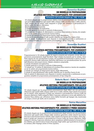 49
info@calzetti-mariucci.it / 075.5997310
CALCIO GIOVANILE
Schedario (32 schede doppie pp. 128) - € 16,00
Domenico Gualtieri
Un modello di preparazione
atletico-motoria precampionato per Giovanissimi
32 schede doppie per la preparazione atletico-motoria precampionato per Giovanissimi
con particolare attenzione agli aspetti dello sviluppo della coordinazione e della velocità.
Ogni scheda per la seduta viene doppiata in grigio per annotare e personalizzare il
lavoro svolto da ciascun allenatore.
Questo schedario comprende:
3 schede introduttive ed esplicative;
5 schede generali su principi e capacità d’allenamento;
15 schede con 15 sedute di allenamento a carattere fisico-motorio e tecnico, da comple-
tare con la seduta più propriamente tecnico-tattica;
2 schede con esempio di integrazione tecnica degli allenamenti;
5 schede di approfondimento sulle qualità atletiche per la specifica fascia d’età.
Tutte le sedute di allenamento sono disposte in maniera sequenziale e costituiscono un
programma completo di preparazione precampionato di tipo integrale.
Schedario (32 schede doppie pp. 128) - € 16,00
Domenico Gualtieri
Un modello di preparazione
atletico-motoria precampionato per ESORDIENTI
Programmazioni in 32 schede doppie da seguire proposta per proposta, mirate alla pre-
parazione precampionato degli Esordienti. Ogni scheda di proposta per la seduta, viene
fatta seguire da una riproduzione in grigio, con possibilità di annotazioni a penna, di inter-
pretazioni diverse delle indicazioni operative dell’Autore con personalizzazione da parte
dell’allenatore del proprio lavoro. Questo schedario comprende:
3 schede introduttive ed esplicative;
5 schede generali su principi e capacità d’allenamento;
15 schede con 15 sedute di allenamento di carattere fisico-motorio e tecnico da completa-
re con la seduta più propriamente tecnico-tattica;
2 schede con esempio di integrazione tecnica degli allenamenti;
5 schede di approfondimento sulle qualità atletiche per la specifica fascia di età.
Tutte le sedute di allenamento sono disposte in maniera sequenziale e costituiscono un pro-
gramma completo di preparazione precampionato di tipo integrale.
Roberto Benni - Fabio Cavargini
Un modello di preparazione
atletico-motoria precampionato per Allievi
32 schede doppie per la preparazione precampionato degli Allievi con una particolare
attenzione agli aspetti dello sviluppo della forza e della velocità. Ogni scheda di proposta
per la seduta, viene doppiata in grigio per annotare e personalizzare il lavoro svolto da
ciascuna allenatore. Nella categoria Allievi il giovane calciatore si avvia alla definitiva for-
mazione fisico-atletica per affrontare senza deficit formativi gli impegni che, incontrando
sul campo a breve gli adulti, dovrà assumere.
Patrice Marseillou
Un modello di preparazione
atletico-motoria precampionato per JUNIORES E PRIMA SQUADRA
32 schede doppie per la preparazione precampionato degli Juniores con una particolare
attenzione agli aspetti dello sviluppo della resistenza generale e della velocità soprattutto
attraverso esercitazioni tecnico-tattiche. Ogni scheda di proposta per la seduta, viene dop-
piata in grigio per annotare e personalizzare il lavoro svolto da ciascun allenatore. Nella
categoria Juniores, il giovane calciatore deve completare definitivamente la formazione fi-
sico-atletica, per inserirsi senza traumi nel gruppo degli adulti, ogni qualvolta le circostanze
ne rendano utile l’impiego anche in Prima squadra.
Schedario (32 schede doppie pp. 128) - € 16,00
Schedario (32 schede doppie pp. 128) - € 16,00
 