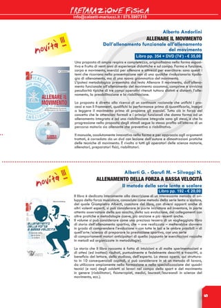 info@calzetti-mariucci.it / 075.5997310
PREPARAZIONE FISICA
5
Libro pp. 354 + DVD (74’) - € 35,00
Alberto Andorlini
ALLENARE IL MOVIMENTO
Dall’allenamento funzionale all’allenamento
del movimento
Una proposta di ampio respiro e completezza, originalissima nella forma esposi-
tiva e frutto di venti anni di esperienze didattiche e sul campo. Forma e funzione,
corpo e movimento, esercizi per allenare e attrezzi per esercitare: sono questi i
temi che ricorrono nella presentazione non di una qualche rivoluzionaria tipolo-
gia di allenamento, ma di una nuova grammatica del movimento.
L’ipotesi metodologica presentata dal testo Allenare il movimento, dall’allena-
mento funzionale all’allenamento del movimento assomma, comprime e avvicina
peculiarità tipiche di tre campi operativi ritenuti tuttora distinti e distanti: l’alle-
namento, la preabilitazione e la riabilitazione.
La proposta è diretta alla ricerca di un continuum razionale che unifichi i pro-
cessi e non li frammenti, qualifichi la performance prima di quantificarla, insegni
a leggere il movimento prima di proporre gli esercizi. Tutto ciò in forza del
concetto che le attenzioni formali e i principi funzionali che danno forma ad un
allenamento integrato e ad una riabilitazione integrale sono gli stessi, e che la
progressione nella proposta degli stimoli segue lo stesso profilo all’interno di un
percorso motorio sia allenante che preventivo o riabilitativo.
Il manuale, assolutamente innovativo nella forma e per approccio agli argomenti
trattati, è corredato da un dvd con lezione dell’autore e dimostrazioni pratiche
delle tecniche di movimento. è rivolto a tutti gli operatori delle scienze motorie,
allenatori, preparatori fisici, riabilitatori.
Alberti G. - Garufi M. – Silvaggi N.
Allenamento della forza a bassa velocità
Il metodo della serie lenta a scalare
Il libro è dedicato interamente alla descrizione di un interessante metodo di svi-
luppo della forza muscolare, conosciuto come metodo della serie lenta a scalare,
del quale Giampietro Alberti, coautore del libro, con diversi apporti anche di
altri valenti esperti, si può considerare in parte iniziatore ed inventore, in parte
attento osservatore della sua nascita, della sua evoluzione, dei collegamenti con
altre pratiche e metodologie coeve, più anziane e più recenti anche.
Il volume si può considerare come una preziosa tessera di un vagheggiato libro
di storia dell’allenamento sportivo, che – ove realizzato – metterebbe davvero
in grado di comprendere l’evoluzione – con tutte le luci e le ombre possibili – di
quell’arte/scienza di preparare la prestazione sportiva, con una serie
di comportamenti motori anticipatori di quella (appunto le esercitazioni raccolte
in metodi ed organizzate in metodologie).
La storia che il libro racconta è fatta di intuizioni e di molte sperimentazioni e
di attesi (ed inattesi) risultati, puntualmente e fedelmente descritti e trascritti, a
beneficio del lettore, dello studioso, dell’esperto. La stessa opera, qui struttura-
ta in 10 consequenziali capitoli, si può considerare in sé un metodo di lavoro,
da utilizzare ampiamente nella formazione e nella specializzazione dei quadri
tecnici (e non) degli addetti ai lavori nel campo dello sport e del movimento
in genere (riabilitatori, fisioterapisti, medici, laureati/laureandi in scienze del
movimento, ecc.).
Libro pp. 192 - € 20,00
novità !!!
novità !!!
 