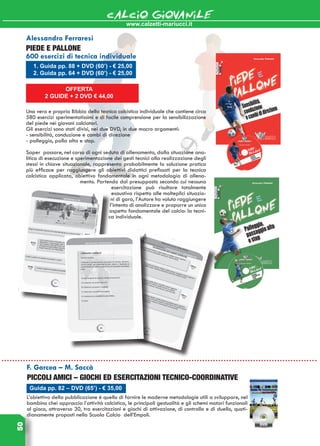 www.calzetti-mariucci.it
CALCIO GIOVANILE50
OFFERTA
2 GUIDE + 2 DVD € 44,00
1. Guida pp. 88 + DVD (60’) - € 25,00
2. Guida pp. 64 + DVD (60’) - € 25,00
Alessandro Ferraresi
PIEDE E PALLONE
600 esercizi di tecnica individuale
Una vera e propria Bibbia della tecnica calcistica individuale che contiene circa
580 esercizi sperimentatissimi e di facile comprensione per la sensibilizzazione
del piede nei giovani calciatori.
Gli esercizi sono stati divisi, nei due DVD, in due macro argomenti:
- sensibilità, conduzione e cambi di direzione
- palleggio, palla alta e stop.
Saper passare, nel corso di ogni seduta di allenamento, dalla situazione ana-
litica di esecuzione e sperimentazione dei gesti tecnici alla realizzazione degli
stessi in chiave situazionale, rappresenta probabilmente la soluzione pratica
più efficace per raggiungere gli obiettivi didattici prefissati per la tecnica
calcistica applicata, obiettivo fondamentale in ogni metodologia di allena-
mento. Partendo dal presupposto secondo cui nessuna
esercitazione può risultare totalmente
esaustiva rispetto alle molteplici situazio-
ni di gara, l’Autore ha voluto raggiungere
l’intento di analizzare e proporre un unico
aspetto fondamentale del calcio: la tecni-
ca individuale.
Guida pp. 82 – DVD (65’) - € 35,00
F. Garcea – M. Saccà
PICCOLI AMICI – GIOCHI ED ESERCITAZIONI TECNICO-COORDINATIVE
L’obiettivo della pubblicazione è quello di fornire le moderne metodologie utili a sviluppare, nel
bambino chei approccia l’attività calcistica, le principali gestualità e gli schemi motori funzionali
al gioco, attraverso 30, tra esercitazioni e giochi di attivazione, di controllo e di duello, quoti-
dianamente proposti nella Scuola Calcio dell’Empoli.
 