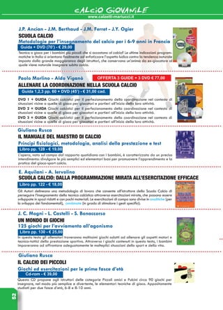 www.calzetti-mariucci.it
CALCIO GIOVANILE52
Guida 1,2,3 pp. 60 + DVD (45’) - € 31,00 cad.
Paolo Morlino - Aldo Viganò
Allenare la coordinazione nella Scuola Calcio
DVD 1 + GUIDA Giochi calcistici per il perfezionamento della coordinazione nel contesto di
situazioni vicine a quelle di gioco per giocatori e portieri all’inizio della loro attività.
DVD 2 + GUIDA Giochi calcistici per il perfezionamento della coordinazione nel contesto di
situazioni vicine a quelle di gioco per giocatori e portieri all’inizio della loro attività.
Libro pp. 122 - € 18,00
E. Aquilani - A. Iervolino
SCUOLA CALCIO: DALLA PROGRAMMAZIONE MIRATA ALL’ESERCITAZIONE EFFICACE
Gli Autori delineano una metodologia di lavoro che consente all’istruttore della Scuola Calcio di
perseguire l’insegnamento della tecnica calcistica attraverso esercitazioni mirate, che possono essere
sviluppate in spazi ridotti e con pochi materiali. Le esercitazioni di campo sono divise in analitiche (per
lo sviluppo dei fondamentali), combinate (in grado di stimolare i gesti specifici).
Libro pp. 130 - € 25,00
J. C. Mogni - L. Castelli - S. Bonaccorso
Un mondo di giochi
125 giochi per l’avviamento all’agonismo
In questo testo gli allenatori troveranno moltissimi giochi adatti ad allenare gli aspetti motori e
tecnico-tattici della prestazione sportiva. Attraverso i giochi contenuti in questo testo, i bambini
impareranno ad affrontare adeguatamente le molteplici situazioni dello sport e della vita.
DVD 3 + GUIDA Giochi calcistici per il perfezionamento della coordinazione nel contesto di
situazioni vicine a quelle di gioco per giocatori e portieri all’inizio della loro attività.
Giuliano Rusca
Il calcio dei piccoli
Giochi ed esercitazioni per le prime fasce d’età
Questo CD propone agli istruttori delle categorie Piccoli amici e Pulcini circa 90 giochi per
insegnare, nel modo più semplice e divertente, le elementari tecniche di gioco. Appositamente
studiati per due fasce d’età, 6-8 e 8-10 anni.
Cd-rom - € 39,00
Libro pp. 128 - € 19,00
Giuliano Rusca
Il manuale del maestro di calcio
Principi fisiologici, metodologia, analisi della prestazione e test
L’opera, nata sul campo dal rapporto quotidiano con i bambini, è caratterizzata da un preciso
intendimento: divulgare le più semplici ed elementari basi per promuovere l’apprendimento e la
pratica del gioco-sport calcio.
Guida + DVD (70’) - € 29,00
J.P. Ancian - J.M. Berthaud - J.M. Ferret - J.Y. Ogier
Scuola calcio
Metodologie per l’insegnamento del calcio per i 6-9 anni in Francia
Tecnica o gioco per i bambini più piccoli che si accostano al calcio? Le ultime indicazioni program-
matiche in Italia si orientano finalmente ad enfatizzare l’aspetto ludico contro la tendenza naturale
imposta dalla grande maggioranza degli istruttori, che conservano un’anima da ex-giocatore al
quale viene naturale insegnare subito calcio.
OFFERTA 3 GUIDE + 3 DVD € 77,00
 
