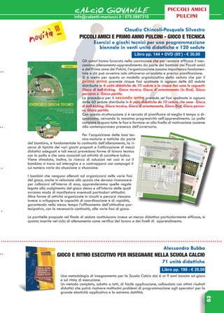 info@calzetti-mariucci.it / 075.5997310
CALCIO GIOVANILE
53
Piccoli amici
pulcini
Libro pp. 190 - € 20,00
Alessandro Bubba
Gioco e ritmo esecutivo per insegnare nella Scuola Calcio
71 unità didattiche
Una metodologia di insegnamento per la Scuola Calcio dai 6 ai 9 anni basata sul gioco
e sul ritmo di esecuzione.
Un metodo completo, adatto a tutti, di facile applicazione, collaudato con ottimi risultati
didattici che potrà risolvere moltissimi problemi di programmazione agli operatori per la
grande elasticità applicativa e la estrema duttilità.
Libro pp. 144 + DVD (85’) - € 30,00
Claudio Chincoli-Pasquale Silvestro
PICCOLI AMICI E PRIMO ANNO PULCINI - GIOCO E TECNICA
Esercizi e giochi tecnici per una programmazione
biennale in venti unità didattiche e 120 sedute
Gli autori hanno lavorato nella convinzione che per rendere efficace il mec-
canismo allenamento-apprendimento da parte dei bambini dei Piccoli amici
e del Primo anno dei Pulcini, l’organizzazione assuma importanza fondamen-
tale e ciò può avvenire solo attraverso un’oculata e precisa pianificazione.
Si è scelto per questo un modello organizzativo della seduta che per il
primo anno prevede cinque fasi spalmate in ognuna delle 60 sedute
distribuite in 6 unità didattiche da 10 sedute e le cinque fasi sono le seguenti:
Gioco di ball-kicking, Gioco tecnico, Gioco di orientamento (in Dvd), Gioco
percorso e Gioco partita.
La procedura per il secondo anno prevede sei fasi spalmate in ognuna
delle 60 sedute distribuite in 6 unità didattiche da 10 sedute che sono: Gioco
di ball-kicking, Gioco tecnico, Gioco di orientamento, Gioco Dvd, Gioco percor-
so, Gioco partita.
Con questa strutturazione si è cercato di pianificare al meglio il tempo a di-
sposizione, cercando la massima progressività nell’apprendimento. La palla
compare in quasi tutte le fasi e fornisce un alto livello di motivazione assieme
alla contemporanea presenza dell’avversario.
Per l’acquisizione delle basi tec-
nico-motorie e tattiche da parte
del bambino, è fondamentale la continuità dell’allenamento, la ri-
cerca di tipicità dei vari giochi proposti e l’utilizzazione di mezzi
didattici adeguati e tali mezzi prevedono forme di lavoro tecnico
con la palla e che sono associati ad attività di carattere ludico.
Viene stimolata, inoltre, la ricerca di soluzioni nei casi in cui il
bambino si trova ad interagire e a contrapporsi con compagni il
cui numero varia da situazione a situazione.
I bambini che vengono allenati ad organizzarsi nelle varie fasi
del gioco, anche in relazione allo spazio che devono riconoscere
per collocarsi all’interno di esso, apprenderanno quelle regole
legate allo svolgimento del gioco stesso e all’interno delle quali
avranno modo di manifestare eventuali particolari attitudini.
Altre forme di attività organizzate in circuiti e percorsi riescono
invece a sviluppare le capacità di coordinazione e di rapidità,
garantendo nello stesso tempo l’affinamento dell’attitudine par-
tecipativa, con la necessaria continuità, alle varie fasi di gioco.
Le partitelle proposte nel finale di seduta costituiscono invece un mezzo didattico particolarmente efficace, in
quanto inserite nel ciclo di allenamento come verifica del lavoro e dei livelli di apprendimento.
novità !!!
 
