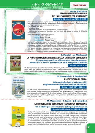 info@calzetti-mariucci.it / 075.5997310
CALCIO GIOVANILE
57
esordienti
Programmazione annuale
dell’allenamento per Esordienti
Schedario (62 schede pp. 124) - € 22,00
Guida + DVD (55’) - € 20,00
Patrice Marseillou
Numerosissimi esercizi semplici o vere e proprie esercitazioni su temi organizzati in cicli
per lo sviluppo della tecnica e della tattica individuale e collettiva. Questo schedario
per la programmazione annuale comprende:
- gli obiettivi per temi;
- la seduta tipo;
- 60 sedute complete di istruzione tecnica ed allenamento;
- 480 esercizi di supporto distribuiti per cicli nelle 60 sedute in ordine di difficoltà
decrescente.
In particolare sono tre i cicli di lavoro:
	 ciclo A) poter giocare
	 ciclo B) saper giocare
	 ciclo C) saper giocare insieme
	 ciclo annuale: il lavoro fisico
I contenuti tecnici sono basati su esercizi, blocchi o situazioni che privilegiano la qualità
dell’esecuzione del gesto per la massima ripetitività possibile. Gli elementi di tattica
individuale vengono arricchiti dalle prime azioni difensive ed offensive con un partner
e la sensibilizzazione alla tattica collettiva avviene all’interno di partite di calcio a
9. Il lavoro atletico è imperniato su esercizi e giochi con accentuata specificità sulla
velocità. La partita settimanale non è specifica a nessun ciclo e costituisce un momento
di verifica di quanto proposto durante la settimana.
M. Mazzantini - S. Bombardieri
Il controllo di palla
60 esercitazioni per lo sviluppo ed il
miglioramento delle abilità tecniche individuali
Sui tre grandi temi della tecnica individuale guida, palleggio e ricezione-tiro, Mirko
Mazzantini e Simone Bombardieri propongono una serie di esercizi - esercitazioni sugli
otto sottotemi: guida e cambi di direzione, guida e slalom, palleggio e differenziazio-
ne, palleggio ed equilibrio, palleggio e ritmo, ricezione palla bassa, ricezione palla
alta, ricezione e tiro.
Schedario (60 schede pp. 120) - € 18,00
M. Mazzantini - T. Tanini - S. Bombardieri
La modulazione dei carichi TECNICI per ESORDIENTI
Un modello per la costruzione della programmazione
Anche il “carico tecnico”, come quello atletico, può essere proposto con variazioni di
ritmo, di approccio, di intensità, modulato cioè secondo esigenze tecniche, ambientali e
umane. Passaggio, tiro in porta, guida della palla, ricezione, colpo di testa, palleggio,
rimessa laterale sono gli argomenti trattati nello schedario realizzato dagli Autori
per la formazione calcistica degli Esordienti. Per ognuno di questi argomenti, l’iter
di apprendimento si snoda per un numero variabile di sedute in forma naturalmente
progressiva per ciò che riguarda le difficoltà tecniche proposte. Oltre100 pagine di
suggerimenti collaudatissimi da anni di pratica sul campo con grandi risultati!
Libro pp. 260 - € 28,00
F. Marziali - A. Monteverdi
La programmazione biennale della categoria Esordienti
150 proposte pratiche, allenamento per allenamento,
attuate nei 2 anni di permanenza nella categoria Esordienti
Un diario giornaliero dei tre allenamenti settimanali, svolti settimana dopo settimana, mese
dopo mese, nel biennio di permanenza nella Categoria Esordienti. Un aiuto per gli alle-
natori della Scuola Calcio, che si sentiranno guidati giorno per giorno nel proprio lavoro.
 