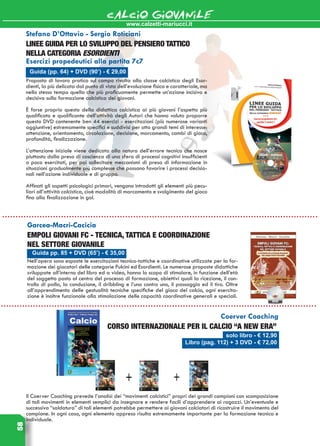www.calzetti-mariucci.it
CALCIO GIOVANILE58
Guida pp. 85 + DVD (65’) - € 35,00
Garcea-Macri-Cacicia
Empoli giovani fc - Tecnica, tattica e coordinazione
nel settore giovanile
Nell’opera sono esposte le esercitazioni tecnico-tattiche e coordinative utilizzate per la for-
mazione dei giocatori delle categorie Pulcini ed Esordienti. Le numerose proposte didattiche
sviluppate all’interno del libro ed a video, hanno lo scopo di stimolare, in funzione dell’età
del soggetto posto al centro del processo di formazione, obiettivi quali la ricezione, il con-
trollo di palla, la conduzione, il dribbling e l’uno contro uno, il passaggio ed il tiro. Oltre
all’apprendimento delle gestualità tecniche specifiche del gioco del calcio, ogni esercita-
zione è inoltre funzionale alla stimolazione delle capacità coordinative generali e speciali.
Guida (pp. 64) + DVD (90’) - € 29,00
Stefano D’Ottavio - Sergio Roticiani
Linee Guida per lo sviluppo del pensiero tattico
nella categoria Esordienti
Esercizi propedeutici alla partita 7c7
Proposta di lavoro pratico sul campo rivolta alla classe calcistica degli Esor-
dienti, la più delicata dal punto di vista dell’evoluzione fisica e caratteriale, ma
nello stesso tempo quella che più proficuamente permette un’azione incisiva e
decisiva sulla formazione calcistica dei giovani.
È forse proprio questo della didattica calcistica ai più giovani l’aspetto più
qualificato e qualificante dell’attività degli Autori che hanno voluto proporre
questo DVD contenente ben 44 esercizi - esercitazioni (più numerose varianti
aggiuntive) estremamente specifici e suddivisi per otto grandi temi di interesse:
attenzione, orientamento, circolazione, decisione, marcamento, cambi di gioco,
profondità, finalizzazione.
L’attenzione iniziale viene dedicata alla natura dell’errore tecnico che nasce
piuttosto dalla presa di coscienza di una sfera di processi cognitivi insufficienti
o poco esercitati, per poi sollecitare meccanismi di presa di informazione in
situazioni gradualmente più complesse che possano favorire i processi decisio-
nali nell’azione individuale e di gruppo.
Affinati gli aspetti psicologici primari, vengono introdotti gli elementi più pecu-
liari all’attività calcistica, cioè modalità di marcamento e svolgimento del gioco
fino alla finalizzazione in gol.
solo libro - € 12,90
Libro (pag. 112) + 3 DVD - € 72,00
Coerver Coaching
Corso internazionale per il calcio “A New Era”
Il Coerver Coaching prevede l’analisi dei “movimenti calcistici” propri dei grandi campioni con scomposizione
di tali movimenti in elementi semplici da insegnare e rendere facili d’apprendere ai ragazzi. Un’eventuale e
successiva “saldatura” di tali elementi potrebbe permettere ai giovani calciatori di ricostruire il movimento del
campione. In ogni caso, ogni elemento appreso risulta estremamente importante per la formazione tecnica e
individuale.
 
