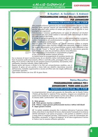 info@calzetti-mariucci.it / 075.5997310
CALCIO GIOVANILE
59
giovanissimi
Schedario (130 schede A4 pp. 260) - € 29,00
D. Gualtieri - A. Castellazzi - S. Andreoni
Programmazione annuale dell’allenamento
per Giovanissimi
Una proposta di lavoro generata da uno studio estremamente attento e su basi
teoriche molto rigorose: esercizi ed esercitazioni sono eseguibili con facilità
perché collaudati nella pratica di campo per diversi anni di attività in vivai
prestigiosi ed organizzati.
L’introduzione è corposa, qualificatissima ed opera di allenatori ed istruttori
appassionati che sono anche studiosi e ricercatori delle metodologie di didat-
tica dello sport di alto livello.
Si divide in una parte generale con criteri e scelte metodologiche e program-
matiche, in una parte sul condizionamento motorio, una sulla tecnica-tattica ed
infine una sulla psico-pedagogia.
Seguono circa 100 sedute esposte con grande chiarezza grafica su pagine
consultabili in unico colpo d’occhio: iniziano tutte elencando obiettivi e contesti
del singolo allenamento e con un’esercitazione motoria molto articolata e ben
descritta con “Come” e “Perché” per meglio definire la descrizione generale
dell’attività e con note che permettono ulteriori diversificazioni.
Ogni disposizione di movimento è razionalmente progetta-
ta per centrare gli obiettivi indicati all’inizio.
Le sedute hanno un proseguimento di carattere tecnico-tat-
tico e ciascuna di esse è caratterizzata da un obiettivo tattico individuale legato alla
fase di possesso palla (marcamento, difesa e controllo palla, passaggio, finta e drib-
bling, tiro in porta) o alla fase di non possesso (presa di posizione, marcamento, inter-
cettamento, contrasto indiretto, difesa della porta).
Questa parte del lavoro si divide in tre fasi con un’esercitazione analitica, una si-
tuazione di gioco ed una partita a tema tutte con obiettivi, descrizione accurata
dell’esercizio, modalità organizzative e durata ed infine note che meglio definiscono
i particolari operativi.
Ogni seduta termina con circa 30’ di gioco libero.
Schedario (60 schede A4 pp. 150) - € 25,00
Patrice Marseillou
PROGRAMMAZIONE ANNUALE PER i
GIOVANISSIMI e PRIMO ANNO ALLIEVI
Le programmazioni annuali già proposte da Marseillou per la Scuola Calcio,
i Pulcini, gli Esordienti e Juniores/Prima squadra, vengono ora completate con
questo lavoro dedicato ai Giovanissimi e primo anno Allievi. La struttura è quel-
la classica della “preformation” alla francese per cicli:
0 - Voler giocare
A/B - Poter giocare: tecnica e collettivo
C/D - Potere e saper giocare perfezionando tecnica e tattica individuali
E - Saper giocare insieme
60 le sedute complete proposte che si snodano attraverso il percorso ciclico
citato, tutte divise in due blocchi di lavoro ulteriormente frazionate in tre diverse
attività individuali e più spesso di gruppo. I cicli puntano su obiettivi a breve
o lungo (tutta la stagione) periodo. L’eserciziario è, come da consuetudine per
Marseillou, veramente “a misura di esigenze” di chi deve organizzare il lavoro
in fretta e con la massima efficacia operativa.
 