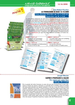 info@calzetti-mariucci.it / 075.5997310
CALCIO GIOVANILE
61
12-16 anni
Primo, Secondo, Terzo libro - pp. 112 - € 16,00 cad.
Jean-Robert Faucher
LA FORMAZIONE DI BASE 12-16 ANNI
La mini-collana elaborata da Jean Robert Faucher ha già nei titoli specifici i
contenuti e gli obiettivi tecnici che sono poi inseriti in un contesto didattico cre-
ato dall’Autore sulla base della propria esperienza personale come giocatore.
Ne derivano 12+12 sedute per ogni libro, il primo blocco a dominante resisten-
za e il secondo blocco a dominante velocità, con focalizzazioni estremamen-
te definite e motivanti che permettono all’allenatore una piena responsabilità
nella gestione dell’interesse che il calciatore dovrebbe sempre mostrare per
il gioco e per se stesso. Le due capacità fisiche fondamentali, resistenza e
velocità, possono essere migliorate in abbinamento stretto, perfezionando gli
otto distretti tecnico-tattici assemblati nella metodologia. Complessivamente
oltre 80 esercitazioni per ogni libro estremamente formative e di facile rea-
lizzazione.
Libro pp. 160 - € 18,00
Joseph Mercier
Capire e praticare il calcio
Far sapere per saper fare
Da un grande del calcio francese, un uomo che per più di sessant’anni è stato alle-
natore e Guida per tecnici e giocatori, un manuale che è un’ottima sintesi di un’idea
del calcio tanto perfetta per quanto semplice, e che non a caso dà il nome al primo
capitolo: “Obiettivo: fare goal”. L’Autore propone, sulla base delle proprie idee e dei
propri convincimenti tattici, numerosi esercizi individuali e collettivi, volti al migliora-
mento di tutti gli aspetti che possono far grande un calciatore: i principi e lo spirito
del gioco; la tattica, considerata sia un punto di arrivo che un punto di partenza su
cui basare l’evoluzione di tutte le altre abilità; la tecnica pura e fondamentale del
controllo e della guida della palla, così come del passaggio e del tiro; non ultimo,
visto che occupa il capitolo di apertura, il gioco volto alla finalizzazione.
LIBRO 1 - Cicli 1 e 2
- Il controllo ed il passaggio
- La tecnica di gioco al volo
LIBRO 2 - Cicli 3 e 4
- La guida della palla ed il dribbling
- Il tiro e la diagonale
LIBRO 3 - Cicli 5 e 6
- L’ultimo passaggio e la finalizzazione
- Il cross e il tiro al volo
LIBRO 4 - Cicli 7 e 8
- Le tecniche difensive
- Il colpo di testa e il duello aereo
Quarto libro - pp. 96 - € 15,00
novità !!!
 