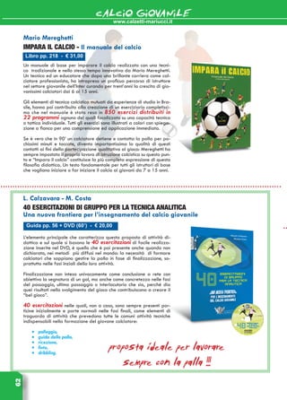 www.calzetti-mariucci.it
CALCIO GIOVANILE62
Libro pp. 218 - € 31,00
Mario Mereghetti
IMPARA IL CALCIO - Il manuale del calcio
Un manuale di base per imparare il calcio realizzato con una tecni-
ca  tradizionale e nello stesso tempo innovativa da Mario Mereghetti.
Un tecnico ed un educatore che dopo una brillante carriera come cal-
ciatore professionista, ha intrapreso un proficuo percorso di istruttore
nel settore giovanile dell’Inter curando per trent’anni la crescita di gio-
vanissimi calciatori dai 6 ai 15 anni.
Gli elementi di tecnica calcistica mutuati da esperienze di studio in Bra-
sile, hanno poi contribuito alla creazione di un eserciziario completissi-
mo che nel manuale è stato reso in 850 esercizi distribuiti in
22 programmi ognuno dei quali focalizzato su una capacità tecnica
o tattica individuale. Tutti gli esercizi sono illustrati a colori con spiega-
zione a fianco per una comprensione ed applicazione immediata.
Se è vero che in 90’ un calciatore detiene e contatta la palla per po-
chissimi minuti e toccate, diventa importantissima la qualità di questi
contatti ai fini della partecipazione qualitativa al gioco: Mereghetti ha
sempre impostato il proprio lavoro di istruzione calcistica su questo pun-
to e “Impara il calcio” costituisce la più completa espressione di questa
filosofia didattica. Un testo fondamentale per tutti gli istruttori di base
che vogliano iniziare o far iniziare il calcio ai giovani da 7 a 15 anni.
Guida pp. 56 + DVD (60’) - € 20,00
L. Calzavara - M. Costa
40 esercitazioni di gruppo per la tecnica analitica
Una nuova frontiera per l’insegnamento del calcio giovanile
L’elemento principale che caratterizza questa proposta di attività di-
dattica e sul quale si basano le 40 esercitazioni di facile realizza-
zione inserite nel DVD, è quello che è poi presente anche quando non
dichiarato, nei metodi più diffusi nel mondo: la necessità di formare
calciatori che sappiano gestire la palla in fase di finalizzazione, so-
prattutto nelle fasi inziali della loro attività.
Finalizzazione non intesa univocamente come conclusione a rete con
obiettivo la segnatura di un gol, ma anche come concretezza nelle fasi
del passaggio, ultimo passaggio o interlocutorio che sia, perché dia
quei risultati nello svolgimento del gioco che contribuiscono a creare il
“bel gioco”.
40 esercitazioni nelle quali, non a caso, sono sempre presenti por-
ticine inizialmente e porte normali nelle fasi finali, come elementi di
traguardo di attività che prevedono tutte le comuni attività tecniche
indispensabili nella formazione del giovane calciatore:
•	 palleggio,
•	 guida della palla,
•	 ricezione,
•	 finte,
•	 dribbling.
proposta ideale per lavorare
sempre con la palla !!!
 