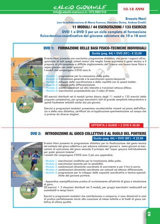 info@calzetti-mariucci.it / 075.5997310
CALCIO GIOVANILE
63
10-18 ANNI
Guida (pag. 64) + DVD (65’) - € 22,00
Ernesto Nani presenta una nuovissima progressione didattica, che porta i ragazzi all’ac-
quisizione di tutti quegli schemi motori che meglio fanno esprimere il gesto tecnico e li
prepara al più complesso e difficile miglioramento del “creare una buona base fisica e
saper giocare per poter giocare”.
I moduli che compongono il DVD sono 6:
- Modulo 1: progressione per la conoscenza della palla.
- Modulo 2: il dinamismo generale e le esercitazioni spazio-temporali.
- Modulo 3: sviluppo della coordinazione e della rapidità con la speed ladder.
- Modulo 4: sviluppo della differenziazione.
- Modulo 5: scambi coordinati ad alta intensità e transizioni attacco-difesa.
- Modulo 6: esercitazioni propedeutiche per il colpo di testa.
80 esercizi distribuiti nei 6 moduli (primo blocco degli 11 moduli e 133 esercizi della
proposta complessiva), per gruppi esercitativi: tutti di grande semplicità interpretativa e
quindi facilmente imitabili anche dai più giovani.
Esercizi e progressioni modulari presentano caratteristiche vincenti sul piano dell’effica-
cia e della resa didattica, certificati da un’applicazione-sperimentazione sul campo che
si protrae da diverse stagioni.
Guida (pag. 64) + DVD (80’) - € 22,00
DVD 2: introduzione al gioco collettivo e al ruolo del portiere
Ernesto Nani presenta la progressione didattica per la finalizzazione del gesto tecnico
nel contesto del gioco collettivo e per educare calciatori giovani e meno giovani ai mec-
canismi di costruzione del gioco secondo il principio del “saper giocare individualmente
per poter giocare insieme”.
I moduli che compongono il DVD sono 5 più una appendice:
- Modulo 1: esercitazioni analitiche per la trasmissione della palla.
- Modulo 2: esercitazioni tecniche per la sensibilità.
- Modulo 3: combinazioni dinamiche coordinate di scorrimento e per il tiro in porta.
- Modulo 4: combinazioni dinamiche coordinate con ostacoli ad altezze differenziate.
- Modulo 5: progressione per lo sviluppo delle capacità coordinative e tecnico-speciali-
stiche del giovane portiere.
- Appendice: esemplificazione pratica di avvicinamento all’attività di gioco e simulazione
di gara.
50 esercizi + 3 situazioni distribuiti nei 5 moduli, per gruppi esercitativi realizzabili ed
assimilabili in tempi brevi.
Esercizi e progressioni modulari che contribuiscono a comporre, si sono dimostrati in anni
di pratica perfettamente mirati alla creazione di intese tattiche e di livelli di gioco col-
lettivo di ottima qualità.
Ernesto Nani
(con la collaborazione di Marco Fumoso, Damiano Duina, Andrea Cinelli)
11 moduli / 44 esercitazioni / 133 esercizi
DVD 1 e DVD 2 per un ciclo completo di formazione
fisico-tecnico-coordinativa del giovane calciatore da 10 a 18 anni
DVD 1: Formazione delle basi fisico-tecniche individuali
OFFERTA 2 GUIDE + 2 DVD € 40,00
 