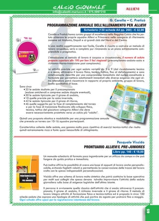 info@calzetti-mariucci.it / 075.5997310
CALCIO GIOVANILE
65
allievi
Libro pp. 140 - € 18,00
Pasquale Viscido
Prontuario Allievi e Pre-juniores
Un manuale-schedario di formato poco ingombrante per un utilizzo da campo e che può
fungere da guida pratica e immediata.
Può inoltre offrire la possibilità di avere una base di appunti di lavoro anche personaliz-
zabile, evitando foglietti volanti e permettendo la conservazione delle tracce del lavoro
svolto con le spesso indispensabili personalizzazioni.
Viscido offre uno schema di lavoro molto sintetico che potrà costituire la base operativa
per molti suoi colleghi che spesso devono talvolta improvvisare l’attività della seduta
giornaliera sulla base di esigenze logistiche dell’ultimo istante.
Il percorso è ovviamente quello classico dell’attività che si snoda attraverso il precam-
pionato, il girone di andata, il richiamo invernale e il girone di ritorno. Il metodo di
lavoro integra attività di formazione fisica e tecnico-tattica ed è proposto in circa 100
schede-seduta che coprono una tipologia di attività che può partire da agosto per protrarsi fino a maggio.
Ogni scheda offre spazi per la registrazione istantanea del lavoro.
Schedario (130 schede A4 pp. 260) - € 32,00
  G. Carella – C. Praticò
Programmazione annuale dell’allenamento per Allievi
Carella e Praticò hanno curato gruppi di eccellenza nella Reggina Calcio che ha po-
tuto schierare le proprie squadre Allievi e Primavera nelle categorie di riferimento
assieme ad Atalanta, Empoli e ai grandi club del Nord e del Centro.
In una realtà oggettivamente non facile, Carella è riuscito a costruire un metodo di
lavoro scrupoloso, serio e completo pur rimanendo su un piano estremamente com-
prensibile e pragmatico.
L’introduzione al metodo di lavoro è corposa e circostanziata, il numero di sedute
proposte superiore alle 190 per ben 5 fasi stagionali (precampionato-andata-sosta e
richiamo-ritorno-transizione post campionato).
Le attività previste per ogni seduta variano da 5 a 9 (dal riscaldamento tecnico
o a secco, attraverso il lavoro fisico, tecnico, tattico, fino al defaticamento) e sono
sinteticamente descritte per una comprensione immediata del nucleo concettuale e
formulate per permettere adattamenti immediati alle diverse esigenze che ogni al-
tro allenatore potrà riscontrare in rapporto al proprio ambiente, gruppo di lavoro,
livello qualitativo di base.
Sono circa
•	35 le sedute studiate per il precampionato
(escluse amichevoli e comprese sedute doppie eventuali),
•	50 le sedute tipizzate per il girone di andata,
•	10 quelle previste per la sosta invernale,
•	42 le sedute tipizzate per il girone di ritorno,
•	46 quelle suggerite per la fase di completamento del torneo
e per la fase di transizione finalizzata allo sviluppo fisico,
tecnico, tattico del giocatore categoria Allievi che deve
essere necessariamente proiettato verso un calcio più “adulto”.
Quindi una proposta elastica e modulabile per una programmazione annuale
che preveda un torneo con 10-16 squadre partecipanti.
Caratteristica saliente delle sedute, una gamma molto poco ripetitiva di esercizi tecnico-tattici che risulta
quindi estremamente ricca e fonte quasi inesauribile di attingimento.
 