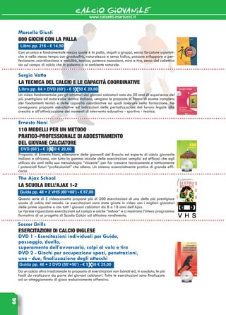 www.calzetti-mariucci.it
CALCIO GIOVANILE66
­Libro pp. 216 - € 14,50
Marcello Giusti
800 giochi con la palla
Con un unico e fondamentale mezzo quale è la palla, singoli o gruppi, senza forzature agonisti-
che e nello stesso tempo con gradualità, naturalezza e senso ludico, possono sviluppare e per-
fezionare: coordinazione e mobilità, tecnica, potenza muscolare, mira e tiro, senso del collettivo
sia sul campo di calcio che in palestra o in ambiente naturale.
Guida pp. 48 + 2 VHS (60’+60’) - € 67,00
The Ajax School
La scuola dell’Ajax 1-2
Questa serie di 2 videocassette propone più di 500 esercitazioni di una delle più prestigiose
scuole di calcio del mondo. Le esercitazioni sono state girate in video con i migliori giocatori
delle prime squadre e con tutti i giovani calciatori da 8 a 18 anni dell’Ajax.
Le riprese riguardano esercitazioni sul campo e anche “indoor” e ci mostrano l’intero programma
formativo di un progetto di Scuola Calcio ad altissimo rendimento.
Guida pp. 48 + 2 DVD (50’+50’) - € 51,50 € 25,00
Soccer Drills
Esercitazioni di calcio inglese
DVD 1 - Esercitazioni individuali per Guida,
passaggio, duello,
superamento dell’avversario, colpi al volo e tiro
DVD 2 - Giochi per occupazione spazi, penetrazioni,
uno - due, finalizzazione degli attacchi
Da un calcio ultra tradizionale la proposta di esercitazioni non banali ed, in assoluto, le più
facili da realizzare da parte dei giovani calciatori. Tutte le esercitazioni sono finalizzate
ad un atteggiamento di gioco esclusivamente offensivo.
Libro pp. 64 + DVD (60’) - € 51,50 € 20,00
Sergio Vatta
La tecnica del calcio e le capacità coordinative
Un video fondamentale per gli istruttori dei giovani calciatori nato da 30 anni di esperienza del
più prestigioso ed autorevole tecnico italiano, vengono le proposte in forma di esame completo
dei fondamenti tecnici e delle capacità coordinative sui quali lavorare nella formazione. Ne
conseguono proposte esercitative ed indicazioni delle periodizzazioni del lavoro legate alla
crescita e all’ottimizzazione dei momenti di intervento educativo - sportivo - tecnico.
DVD (60’) - € 36,00 € 20,00
Ernesto Nani
110 modelli per un metodo
pratico-professionale di addestramento
del giovane calciatore
Proposta di Ernesto Nani, allenatore delle giovanili del Brescia ed esperto di calcio giovanile
italiano e africano, con tutta la gamma iniziale delle esercitazioni semplici ed efficaci che egli
utilizza da anni nella sua metodologia “vincente” per far crescere tecnicamente e tatticamente
i potenziali futuri “professionisti” che allena. Un sistema essenzialmente pratico di grande effi-
cacia.
 