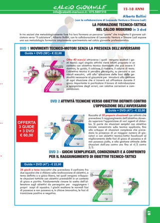 info@calzetti-mariucci.it / 075.5997310
CALCIO GIOVANILE
67
15-18 anni
Alberto Bollini
(con la collaborazione di Leonardo Ventura e Simone Lodi)
LA FORMAZIONE TECNICO-TATTICA
NEL CALCIO MODERNO in 3 dvd
In tre sezioni che metodologicamente fuse fra loro formano un percorso “ponte” che traghetta il giovane cal-
ciatore verso “il calciatore”, Alberto Bollini, con la collaborazione di Leonardo Ventura e Simone Lodi espone
una sua metodologia formativa ampiamente sperimentata nel calcio giovanile professionistico.
Guida + DVD (59’) - € 22,00
DVD 1 movimenti tecnico-motori senza la presenza dell’avversario
Oltre 40 esercizi attraverso i quali vengono esaltati i ge-
sti tecnici: ogni singola attività viene infatti proposta in un
contesto con obiettivo tecnico dominante che può essere il
dominio, la guida, il calciare, il ricevere, il colpire di testa.
L’obiettivo tecnico è peraltro perseguito, su percorsi e con
vincoli esecutivi, utili alla creazione delle basi delle ge-
stualità necessarie al giocatore per introdursi alla gestione
di ogni situazione che si troverà ad affrontare durante il
gioco. Importante in particolare il lavoro di individuazione
e spiegazione degli errori, con relative correzioni e com-
pensazioni.
Guida + DVD (47’) - € 22,00
DVD 2 attività tecniche verso obiettivi definiti contro
l’opposizione dell’avversario
Raccolta di 30 proposte situazionali con attività che
prevedono il raggiungimento dell’obiettivo doven-
do superare l’opposizione di vari agenti di distur-
bo. Si parte da situazioni semplici con obiettivo
iniziale concentrato sulla tecnica applicata, fino
allo sviluppo di situazioni complesse che preve-
dono la presenza di un maggior numero di gio-
catori e con obiettivi tecnico-tattici focalizzati al
miglioramento delle fasi di gioco di possesso e di
non possesso palla, e alla gestione ottimale delle
situazioni dall’uno contro uno fino al 4/5 contro
2/3.
Guida + DVD (47’) - € 22,00
DVD 3 - giochi semplificati, condizionati e a confronto
per il raggiungimento di obiettivi tecnico-tattici
26 giochi a tema innovativi che prevedono il confronto fra
due squadre che si sfidano sulla realizzazione di obiettivi, a
tema definito o a gioco libero, nei quali vengono sviluppa-
te situazioni tattiche con obiettivi prestabiliti in un contesto
di gioco e partita. Fondamentale rimane la scelta dell’al-
lenatore sugli obiettivi da perseguire per raggiungere i
propri scopi di squadra. I giochi esaltano le normali fasi
di possesso e non possesso e, in chiave innovativa, le fasi di
transizione positiva e negativa.
OFFERTA
3 GUIDE
+ 3 DVD
€ 60,00
 