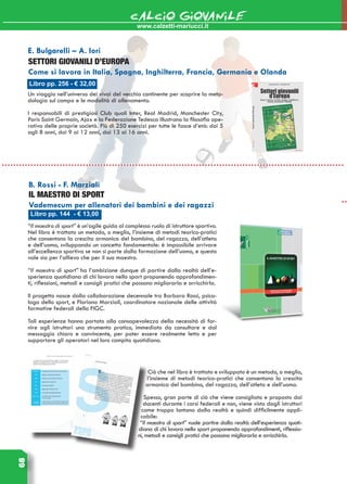 68 CALCIO GIOVANILE
Libro pp. 144 - € 13,00
B. Rossi - F. Marziali
IL MAESTRO DI SPORT
Vademecum per allenatori dei bambini e dei ragazzi
“Il maestro di sport” è un’agile guida al complesso ruolo di istruttore sportivo.
Nel libro è trattato un metodo, o meglio, l’insieme di metodi teorico-pratici
che consentono la crescita armonica del bambino, del ragazzo, dell’atleta
e dell’uomo, sviluppando un concetto fondamentale: è impossibile arrivare
all’eccellenza sportiva se non si parte dalla formazione dell’uomo, e questo
vale sia per l’allievo che per il suo maestro.
“Il maestro di sport” ha l’ambizione dunque di partire dalla realtà dell’e-
sperienza quotidiana di chi lavora nello sport proponendo approfondimen-
ti, riflessioni, metodi e consigli pratici che possano migliorarla e arricchirla.
Il progetto nasce dalla collaborazione decennale tra Barbara Rossi, psico-
loga dello sport, e Floriano Marziali, coordinatore nazionale delle attività
formative federali della FIGC.
Tali esperienze hanno portato alla consapevolezza della necessità di for-
nire agli istruttori uno strumento pratico, immediato da consultare e dal
messaggio chiaro e convincente, per poter essere realmente letto e per
supportare gli operatori nel loro compito quotidiano.
Ciò che nel libro è trattato e sviluppato è un metodo, o meglio,
l’insieme di metodi teorico-pratici che consentono la crescita
armonica del bambino, del ragazzo, dell’atleta e dell’uomo.
Spesso, gran parte di ciò che viene consigliato e proposto dai
docenti durante i corsi federali e non, viene visto dagli istruttori
come troppo lontano dalla realtà e quindi difficilmente appli-
cabile:
“Il maestro di sport” vuole partire dalla realtà dell’esperienza quoti-
diana di chi lavora nello sport proponendo approfondimenti, riflessio-
ni, metodi e consigli pratici che possano migliorarla e arricchirla.
www.calzetti-mariucci.it
Libro pp. 256 - € 32,00
E. Bulgarelli – A. Iori
SETTORI GIOVANILI D’EUROPA
Come si lavora in Italia, Spagna, Inghilterra, Francia, Germania e Olanda
Un viaggio nell’universo dei vivai del vecchio continente per scoprire la meto-
dologia sul campo e le modalità di allenamento.
I responsabili di prestigiosi Club quali Inter, Real Madrid, Manchester City,
Paris Saint Germain, Ajax e la Federazione Tedesca illustrano la filosofia ope-
rativa delle proprie società. Più di 250 esercizi per tutte le fasce d’età: dai 5
agli 8 anni, dai 9 ai 12 anni, dai 13 ai 16 anni.
 