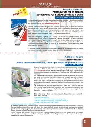 69
info@calzetti-mariucci.it / 075.5997310
PORTIERE
Libro pp. 288 + CD-ROM - € 30,00
Lovecchio C. - Berti R.
L’ALLENAMENTO PER LE CAPACITà
COORDINATIVE PER IL GIOVANE PORTIERE DI CALCIO
Un manuale, elaborato da due appassionati studiosi di teoria e metodologia dell’al-
lenamento applicata ai portieri, che unisce semplicità espositiva e rigore tecnico
nell’elaborazione di 646 esercitazioni specifiche.
Tramite queste esercitazioni gli Autori riescono a coniugare le canoniche capacità
psicofisiche con il gesto tecnico del portiere. Infatti, le capacità coordinative e con-
dizionali sono strettamente connesse e rappresentano il substrato l’una dell’altra per
l’apprendimento della tecnica che permetterà la risoluzione dei reali interventi in
gara in tempi opportunamente brevi e con la massima efficacia.
Partendo dal primo capitolo sulla Teoria e Metodologia dell’allenamento delle
capacità coordinative, il percorso didattico si evolve attraverso i successivi step sulla
capacità di reazione, la capacità di ritmo, la capacità di adattamento e trasforma-
zione, la capacità di accoppiamento e combinazione, la capacità di equilibrio, la
capacità di differenziazione e la capacità di orientamento spazio-temporale, tutte
abbinate alla tecnica.
Di notevole livello l’illustrazione grafica degli esercizi e la possibilità offerta dal Cd
connesso di stampare schede-seduta opportunamente selezionate.
Libro pp. 474 - € 38,00
M. Mason – M. Seno
LIBERO FRA I PALI
Analisi sistematica della tecnica, tattica e psicologica del portiere di calcio
Uno dei più completi libri sul portiere mai scritti e pubblicati; una miniera
di dati analitici, statistici, biomeccanici, psicologici, corroborati da oltre
120 esercitazioni mirate, che vengono proposte subito dopo considerazioni
teoriche lucidissime che ne giustificano l’applicazione nella seduta di alle-
namento.
Tre diverse tonalità di colore evidenziano la diversa natura e importanza
dei concetti esposti nel manuale: unica sintesi possibile dell’enorme quan-
tità di dati analitici forniti da Mason e Seno sul portiere e sulla tecnica e
tattica del ruolo. Un testo che costituirà un importante mezzo di crescita
culturale per chi intende completarsi ed arricchirsi come preparatore dei
portieri.
Se, ad esempio, è vero che il portiere usa i piedi per il 55-65% dei suoi
interventi, a dispetto del ruolo “manesco” del portiere, emerge subito una
precisa indicazione da parte degli Autori a perfezionare, come primissimo
obiettivo, i piedi del portiere.
Di seguito, sempre dalle osservazioni reali sulla partita, viene inoltre rile-
vato che il portiere:
- esegue spostamenti;
- si orienta e valuta in termini spazio temporali;
- afferra la palla e la rilancia, oppure la respinge;
- riceve e calcia la palla con i piedi;
- salta, vola, cade a terra e si rialza,
e che tutte queste azioni sono eseguite in contesti ambientali estremamente variabili e mai identici. Gli Autori
forniscono elementi per lavorare sulla base del concetto che le azioni di risposta del portiere, non possono
perciò essere sempre uguali, ma devono anzi avere come principale qualità l’adattamento da realizzare,
ottimizzando la risposta dell’apparato coordinativo.
Teoria mutuata dal fisiologo russo Bernstein per il quale la coordinazione motoria rappresenta “il processo
attraverso il quale si possono padroneggiare i gradi di libertà dell’organismo in movimento, in modo da con-
vertirlo in un sistema controllabile”.
novità !!!
 