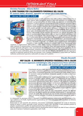 info@calzetti-mariucci.it / 075.5997310
PREPARAZIONE FISICA
7
Christian Ferrante - Alberto Bollini
Libro pp. 200 + DVD (90’) - € 30,00
IL CORE TRAINING PER L’ALLENAMENTO FUNZIONALE NEL CALCIO
91 esercizi statici, dinamici, operativi sul campo per il core training
Un manuale teorico e molto operativo nato dalla proficua collaborazione fra un
mister esperto della formazione tecnica e fisica del calciatore e un docente spe-
cializzato e preparatore fisico di ottimo livello, con abbinato un ricchissimo DVD
esplicativo. Il calcio è uno sport situazionale nel quale si ritrovano movimenti veloci,
esplosivi, cambi di direzione repentini, accelerazioni fulminee e decelerazioni al-
trettanto rapide: perciò il calciatore deve essere allenato come una unica grande
entità, proprio perché il cervello umano riconosce il movimento nel suo insieme e
non per l’azione isolata di un singolo muscolo. È il Core training, inteso come com-
plesso delle attività allenanti il Core, la base fondante di un nuovo modo di orga-
nizzare l’allenamento che ha acquisito recentemente una grande importanza nei
piani di condizionamento fisico-tecnico nelle più importanti realtà calcistiche in tut-
to il mondo. Il Core include “tutti i muscoli compresi fra spalle e pelvi e che agiscono
per il trasferimento di forza dalla colonna alle estremità ovvero consentono il col-
legamento reciproco fra tratto assile e tratti appendicolari”. La programmazione
dell’allenamento basata sul Core training deve quindi contenere una combinazione
di forza, flessibilità e controllo i cui obiettivi sono il miglioramento dell’elasticità
muscolare e della mobilità articolare, lo sviluppo della forza, l’incremento della
resistenza, il miglioramento dell’equilibrio e delle abilità motorie, l’adattamento neurale, il miglioramento
della capacità di concentrazione e autovalutazione. Le sei unità, fulcro dell’organizzazione di una Program-
mazione generale collaudata e ben razionalizzata (Preabilitazione, Core training, Forza funzionale, Cardio
training, Sprint training, Rigenerazione), consentono di puntare concretamente sugli obiettivi citati attraverso
91 esercizi in esse contemplati, quasi tutti mostrati anche nel dvd allegato. Tali esercizi sono da aggregare
secondo le indicazioni generali fornite nel manuale e che si possono assemblare in vario modo per ottenere
moltissime combinazioni operative realizzabili sul campo ed in palestra.
Libro (pp. 120) + DVD (47’) - € 20,00
Claudio Donatelli
MSF CALCIO - IL MOVIMENTO SPECIFICO FUNZIONALE PER IL CALCIO
Un nuovo approccio metodologico alla preparazione fisica calcistica
in 40 sedute e 25 esercizi per il potenziamento
Il movimento nel corso della gara costituisce l’elemento fondamentale attraver-
so il quale il calciatore concretizza la propria partecipazione ed interpreta-
zione tattica. Il muoversi in generale è poi caratterizzato dalla messa in opera
di movimenti minori e coordinati, fortemente specifici al calcio e su di esso
caratterizzati.
L’Autore sostiene che il calciatore non “corre” semplicemente, ma si “sposta” in
funzione di quanto il gioco richiede e che il suo rendimento non può esaurirsi
con la qualità dei contatti con la palla, piuttosto dipende dalla qualità dei suoi
spostamenti. Il preparatore fisico deve applicarsi nel migliorare l’abilità di
spostamento dei propri atleti calciatori. Un movimento all’indietro dei difensori,
lo stacco da terra per colpire il pallone in volo, una precisa frenata dopo una
violenta accelerazione, sono elementi di gara che i calciatori devono imparare
ad affrontare con la pratica calcistica, e che, possono essere migliorati, corretti
e potenziati grazie alla pratica specifica.
Fondamentale da questo punto di vista l’eserciziario costruito ed illustrato
dall’Autore nel quarto capitolo del manuale, comprendente 21 esercizi di edu-
cazione dei piedi, altri 10 esercizi per una corretta educazione del movimento
degli arti inferiori ed infine 18 attività di potenziamento basate sui saltelli e
sui balzi.
La videoanalisi ha permesso inoltre a Donatelli di studiare il calciatore elaborando una metodologia di la-
voro suddivisa su tre livelli, rispettivamente organizzati su 12 + 12 +10 sedute molto specifiche ad altissima
efficacia formativa.
Elaborando le reali necessità del calciatore, misurandone spostamenti, angolazioni nei cambi di direzione,
battute di destro o sinistro, giravolte, arresti, sterzate e quanto altro rilevabile, è stato possibile puntare su
obiettivi assolutamente specifici nel condizionamento fisico dell’atleta-calciatore.
Nel Dvd abbinato al manuale è possibile visionare direttamente esercizi eseguiti da atleti di base a dimostra-
zione che il metodo è facilmente applicabile a tutti i livelli.
 