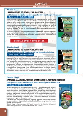 www.calzetti-mariucci.it
PORTIERE70
Guida pp. 48 + DVD (45’) - € 20,00
Alfredo Magni
L’allenamento dei tempi per il portiere
L’ottimizzazione delle capacità coordinative nei tempi d’intervento
Magni propone una prospettiva metodologica di allenamento su un aspetto tanto
importante quanto fondamentale per una effettiva crescita tecnica e di rendimen-
to del portiere: l’ottimizzazione delle capacità coordinative nei tempi d’intervento.
L’eserciziario, illustrato con grande efficacia sfruttando il supporto tecnologico
della tripla simultanea angolazione di ripresa, è stato collaudato su atleti di
vario livello (dalle giovanili dei dilettanti a Frey, Lupatelli e Manfredini nella Fior-
entina) e permette un tipo di condizionamento tecnico sull’obiettivo dichiarato,
molto rilevante.
La doppia spinta ed il contromovimento sono i due elementi di costruzione tecni-
ca sui quali si lavora con oltre 20 esercitazioni e varianti e costituiscono il primo
decisivo step per la formazione di un portiere diverso e migliore qualunque sia la
base di partenza.
Guida pp. 48 + DVD (40’) - € 20,00
Alfredo Magni
L’allenamento dei tempi per il portiere
Il perfezionamento dei fondamentali nei sincronismi di gioco
Secondo progressivo step presentato da Alfredo Magni sulla sua metodologia di
allenamento per la sincronizzazione dei tempi di intervento tecnico del portiere
con quelli del gioco collettivo. Importantissimo aspetto della crescita del giocatore
in un ruolo sempre più da omogeneizzare nel contesto del reparto difensivo, dove
il portiere deve agire in maniera metodica e codificata. 25 esercitazioni, mostrate
con possibilità di analisi da tre angolazioni con protagonisti Bianchi, Lupatelli e
Manfredini, tutte di facile applicazione purchè si concedano ai portieri allenati
i giusti tempi di assimilazione, e che possono perfezionare ai massimi livelli la
capacità del portiere di intervenire con il gesto tecnico appropriato, rispettando i
sincronismi di gioco in relazione agli spostamenti dei partecipanti al gioco.
Guida pp. 52 + DVD (60’) - € 36,00
Claudio Filippi
L’attacco alla palla. Tecnica e tattica per il portiere moderno
Principi fisiologici, metodologia, analisi della prestazione e test
Tecniche e tattiche per una nuova filosofia di gioco e di allenamento del portiere
moderno realizzate con azioni di attacco alla palla. Il DVD pone le basi su di uno
studio accurato dell’evoluzione del gioco del calcio, attraverso un’analisi in ambito
antropometrico, tecnico e tattico degli attaccanti, dei difensori e dei portieri. Le
numerose esercitazioni presenti s’inquadrano in un ordinato processo didattico
che inizia dall’impostazione tecnica della parata e culmina con la soluzione di
situazioni complesse simili a quelle di gara. L’eserciziario è eseguito da portieri
professionisti e giovani di massimo livello.
Alle sezioni dell’eserciziario sono state abbinate immagini di gioco del massimo
campionato (azioni di portieri allenati da Claudio Filippi) con preciso riferimento
al gesto tecnico allenato.
Claudio Filippi è sicuramente uno dei “nuovi” maestri fra gli allenatori dei portieri
delle ultime generazioni, e lavora attualmente alla Juventus.
OFFERTA 2 GUIDE + 2 DVD € 36,00
 