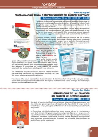 info@calzetti-mariucci.it / 075.5997310
PORTIERE
71
Schedario (60 schede A4 pp. 220) + DVD (60’) - € 30,00
Mario Quaglieri
Programmazione annuale dell’allenamento del portiere dilettante
L’esigenza di non dover improvvisare ogni volta la seduta di formazione ed
allenamento rivolta specificamente al portiere di calcio, ha indotto Mario
Quaglieri a creare una forma chiara e immediatamente utilizzabile di sta-
gionalizzazione dell’attività.
Il lavoro proposto, semplicemente adeguando il livello tecnico e di capacità
prestazionale del soggetto allenato, può essere utile sia per formarlo al ruo-
lo che per farlo crescere nella qualità della prestazione, sempre seguendo
il filo conduttore suggerito e collaudato in molti anni di attività dall’Autore.
La singola seduta è sempre organizzata sulle classiche tre fasi di messa
in moto, lavoro sulla tecnica individuale e lavoro sulla tattica individuale
e di gruppo, con esercitazioni senza e con la palla (ovviamente in grande
prevalenza) e possibilità realizzative che non richiedono necessariamente
materiali particolarmente sofisticati o poco reperibili.
Complessivamente più di 60
sedute che ne possono ori-
ginare molte altre omoge-
neizzandone in strutture di-
verse gli oltre 500 esercizi, tutti
diversi fra loro.
Viene anche lasciato ampio
spazio alla possibilità di varianti suggerite dalla fantasia del
singolo allenatore che potrà, senza abbandonare il filo condut-
tore dell’attività prevista dalla programmazione suggerita, intro-
durre elementi di innovazione per rendere quanto più possibile
accettabile dal punto di vista psicologico il trend allenante.
Allo schedario è allegato un DVD che mostra in video le modalità
esecutive delle esercitazioni più complesse ed articolate con i con-
sigli tecnici sulle corrette modalità esecutive.
Il complesso delle sedute è completato da considerazioni di alcuni importanti interpreti del ruolo, da conside-
razioni dello psicologo specialista dello sport, dell’esperto in alimentazione e sulla tipologia dei materiali più
originali utilizzati nelle esercitazioni.
Guida pp. 95 + DVD (45’) - € 36,00 € 25,00
Claudio Del Ciello
Ottimizzazione dell’allenamento
del portiere nel settore giovanile
Una serie di esercitazioni finalizzate al doppio obiettivo del perfezionamento tec-
nico-tattico del giovane portiere nel rispetto delle disponibilità di tempo e di at-
trezzature sul campo, coniugate con la necessità di lavorare con il gruppo completo
dei portieri.
La formazione individuale del portiere passa sempre più per la ricostruzione a
secco delle situazioni di gioco reale più comuni per condizionarne i comportamenti:
è questa la condizione tecnica che Del Ciello cerca per il giovane portiere di calcio,
costretto ad affrontare e contrastare situazioni tattiche sempre più varie proposte
dagli attaccanti avversari che non si possono più affrontare solo confidando su
qualità fisiche anche eccezionali.
 