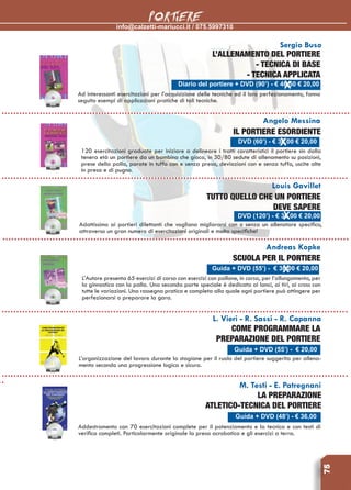 info@calzetti-mariucci.it / 075.5997310
PORTIERE
75
Louis Gavillet
Tutto quello che un portiere
deve sapere
Adattissimo ai portieri dilettanti che vogliano migliorarsi con o senza un allenatore specifico,
attraverso un gran numero di esercitazioni originali e molto specifiche!
Andreas Kopke
Scuola per il portiere
L’Autore presenta 65 esercizi di corsa con esercizi con pallone, in corsa, per l’allungamento, per
la ginnastica con la palla. Una seconda parte speciale è dedicata ai lanci, ai tiri, ai cross con
tutte le variazioni. Una rassegna pratica e completa alla quale ogni portiere può attingere per
perfezionarsi o preparare la gara.
L. Vieri - R. Sassi - R. Capanna
Come programmare la
preparazione del portiere
L’organizzazione del lavoro durante la stagione per il ruolo del portiere suggerita per allena-
mento secondo una progressione logica e sicura.
M. Testi - E. Patregnani
La preparazione
atletico-tecnica del portiere
Addestramento con 70 esercitazioni complete per il potenziamento e la tecnica e con testi di
verifica completi. Particolarmente originale la presa acrobatica e gli esercizi a terra.
Sergio Buso
L’allenamento del portiere
- tecnica di base
- tecnica applicata
Ad interessanti esercitazioni per l’acquisizione delle tecniche ed il loro perfezionamento, fanno
seguito esempi di applicazioni pratiche di tali tecniche.
Angelo Messina
Il portiere esordiente
120 esercitazioni graduate per iniziare a delineare i tratti caratteristici il portiere sin dalla
tenera età un portiere da un bambino che gioca, in 30/80 sedute di allenamento su posizioni,
prese della palla, parate in tuffo con e senza presa, deviazioni con e senza tuffo, uscite alte
in presa e di pugno.
Diario del portiere + DVD (90’) - € 46,50 € 20,00
DVD (60’) - € 36,00 € 20,00
DVD (120’) - € 36,00 € 20,00
Guida + DVD (55’) - € 36,00 € 20,00
Guida + DVD (55’) - € 20,00
Guida + DVD (48’) - € 36,00
 