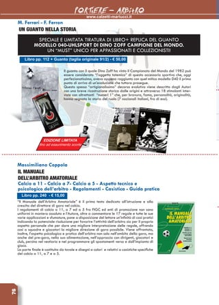 76
www.calzetti-mariucci.it
PORTIERE - ARBitRO
Libro pp. 112 + Guanto (taglia originale 91/2) - € 50,00
M. Ferrari - F. Ferron
UN GUANTO NELLA STORIA
Il guanto con il quale Dino Zoff ha vinto il Campionato del Mondo del 1982 può
essere considerato “l’oggetto totemico” di questo accessorio sportivo che, oggi
perfezionatissimo, aveva appena raggiunto con quel mitico modello 040 il primo
punto di arrivo di un’evoluzione che tuttora prosegue.
Questo spesso “artigianalissimo” decorso evolutivo viene descritto dagli Autori
con una breve ricostruzione storica dalle origini e attraverso 18 stimolanti inter-
viste con altrettanti  “numeri 1” che, per bravura, fama, personalità, originalità,
hanno segnato la storia del ruolo (7 nazionali italiani, fra di essi).
Libro pp. 240 - € 15,00
Massimiliano Coppola
IL MANUALE 
DELL’ARBITRO AMATORIALE
Calcio a 11 - Calcio a 7- Calcio a 5 - Aspetto tecnico e
psicologico dell’arbitro - Regolamenti - Casistica - Guida pratica
“Il Manuale dell’Arbitro Amatoriale” è il primo testo dedicato all’istruzione e alla
crescita del direttore di gara nel calcio.
I regolamenti di calcio a 11, a 7 ed a 5 fra FIGC ed enti di promozione non sono
uniformi in maniera assoluta e l’Autore, oltre a commentare le 17 regole e tutte le sue
varie applicazioni e sfumature, pone a disposizione del lettore un’infinità di casi pratici
indicando la potenziale risoluzione per favorire l’attività dell’arbitro sia per il proprio
aspetto personale che per dare una migliore interpretazione delle regole, offrendo
così a squadre e giocatori la migliore direzione di gara possibile. Viene affrontato,
inoltre, l’aspetto psicologico e pratico dell’arbitro non solo nell’ambito della gara, ma
anche del pre-gara, nella sua alimentazione, nell’approccio con dirigenti, giocatori e
club, persino nel vestiario e nel programmare gli spostamenti verso e dall’impianto di
gioco.
La parte finale è costituita da tavole e disegni a colori e relativi a casistiche specifiche
del calcio a 11, a 7 e a 5.
SPECIALE E LIMITATA TIRATURA DI LIBRO+ REPLICA DEL GUANTO
MODELLO 040-UHLSPORT DI DINO ZOFF CAMPIONE DEL MONDO.
UN “MUST” UNICO PER APPASSIONATI E COLLEZIONISTI!
EDIZIONE LIMITATA
fino ad esaurimento scorte
 