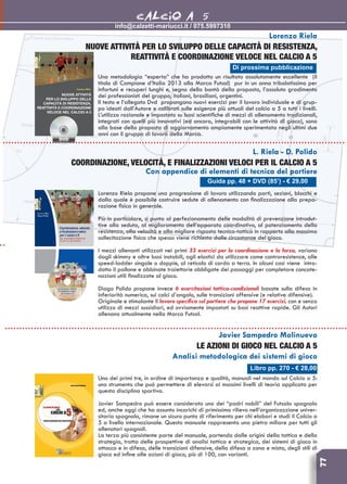 77
info@calzetti-mariucci.it / 075.5997310
CALCIO A 5
Guida pp. 48 + DVD (85’) - € 29,00
L. Riela - D. Polido
COORDINAZIONE, VELOCITà, e finalizzazioni veloci per il calcio a 5
Con appendice di elementi di tecnica del portiere
Lorenzo Riela propone una progressione di lavoro utilizzando parti, sezioni, blocchi e
dalla quale è possibile costruire sedute di allenamento con finalizzazione alla prepa-
razione fisica in generale.
Più in particolare, si punta al perfezionamento delle modalità di prevenzione introdut-
tive alla seduta, al miglioramento dell’apparato coordinativo, al potenziamento della
resistenza, alla velocità e alla migliore risposta tecnico-tattica in rapporto alla massima
sollecitazione fisica che spesso viene richiesta dalle circostanze del gioco.
I mezzi allenanti utilizzati nei primi 33 esercizi per la coordinazione e la forza, variano
dagli skimmy e altre basi instabili, agli elastici da utilizzare come controresistenze, alle
speed-ladder singole o doppie, al reticolo di corda a terra. In alcuni casi viene intro-
dotto il pallone e abbinate traiettorie obbligate dei passaggi per completare concate-
nazioni utili finalizzate al gioco.
Diago Polido propone invece 6 esercitazioni tattico-condizionali basate sulla difesa in
inferiorità numerica, sui calci d’angolo, sulle transizioni offensive (e relative difensive).
Originale e stimolante il lavoro specifico sul portiere che propone 17 esercizi, con e senza
utilizzo di mezzi sussidiari, ed ovviamente impostati su basi reattive rapide. Gli Autori
allenano attualmente nella Marca Futsal.
Di prossima pubblicazione
Lorenzo Riela
Nuove attività per lo sviluppo delle capacità di resistenza,
reattività e coordinazione veloce nel calcio a 5
Una metodologia “esperta” che ha prodotto un risultato assolutamente eccellente (il
titolo di Campione d’Italia 2013 alla Marca Futsal) pur in un anno tribolatissimo per
infortuni e recuperi lunghi e, segno della bontà della proposta, l’assoluto gradimento
dei professionisti del gruppo, italiani, brasiliani, argentini.
Il testo e l’allegato Dvd propongono nuovi esercizi per il lavoro individuale e di grup-
po ideati dall’Autore e calibrati sulle esigenze più attuali del calcio a 5 a tutti i livelli.
L’utilizzo razionale e impostato su basi scientifiche di mezzi di allenamento tradizionali,
integrati con quelli più innovativi (ed ancora, integrabili con le attività di gioco), sono
alla base della proposta di aggiornamento ampiamente sperimentata negli ultimi due
anni con il gruppo di lavoro della Marca.
Libro pp. 270 - € 28,00
Javier Sampedro Molinuevo
Le azioni di gioco nel calcio a 5
Analisi metodologica dei sistemi di gioco
Uno dei primi tre, in ordine di importanza e qualità, manuali nel mondo sul Calcio a 5:
uno strumento che può permettere di elevarsi ai massimi livelli di teoria applicata per
questa disciplina sportiva.
Javier Sampedro può essere considerato uno dei “padri nobili” del Futsala spagnolo
ed, anche oggi che ha assunto incarichi di primissimo rilievo nell’organizazzione univer-
sitaria spagnola, rimane un sicuro punto di riferimento per chi elabori e studi il Calcio a
5 a livello internazionale. Questo manuale rappresenta una pietra miliare per tutti gli
allenatori spagnoli.
La terza più consistente parte del manuale, partendo dalle origini della tattica e della
strategia, tratta delle prospettive di analisi tattica e strategica, dei sistemi di gioco in
attacco e in difesa, delle transizioni difensive, della difesa a zona e mista, degli stili di
gioco ed infine alle azioni di gioco, più di 100, con varianti.
 