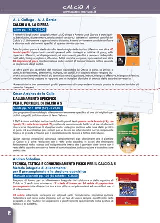 www.calzetti-mariucci.it
CALCIO A 578
Guida pp. 72 + DVD (55’) - € 25,00
Cesar Arcones de la Calle
L’ALLENAMENTO SPECIFICO
PER IL PORTIERE DI CALCIO A 5
Una proposta di metodologia allenante estremamente specifica di uno dei migliori spe-
cialisti spagnoli, collaboratore di Jesus Velasco.
Il DVD è stato suddiviso nei tre tradizionali grandi temi: parate con le braccia (14), con
i piedi (11), miste braccia-piedi (7), realizzate concatenando l’utilizzo di mezzi allenanti
diversi e la disposizione di situazioni molto variegate studiate sulla base della pratica
di gara. 32 esercitazioni più varianti per un lavoro ad alta intensità per la componente
fisica e di grande efficacia per il condizionamento tecnico e tattico individuale.
Questi esercizi rimangono comunque complementari agli allenamenti che il portiere
di Calcio a 5 deve realizzare con il resto della squadra, in azioni che rimangono
fondamentali nella ricerca dell’indispensabile intesa che il portiere deve avere con il
resto della squadra attraverso forme di comunicazione, collaborazione e coordinazione
ottimizzate.
Libro pp. 144 - € 16,00
A. L. Gallego - A. J. Garcia
Calcio a 5. La difesa
Il tentativo degli Autori spagnoli Anton Luis Gallego e Antonio Josè Garcia è stato quel-
lo, ben riuscito, di presentare, analizzandoli con cura, i concetti e i contenuti specifici del
Calcio a 5. Unitamente a questo lavoro didattico, è stato ovviamente possibile unificare
e chiarire molti dei termini specifici di questa attività sportiva.
Tutta la prima parte è dedicata alla terminologia della tattica difensiva con oltre 40
termini specifici riguardanti concetti generali sulla strategia e tattiche di gioco, sulla
copertura difensiva, sul dispiegamento, sul marcamento, perdita e recupero della palla,
ruoli, aiuti, timing e vigilanza difensiva. Tutti i temi che vengono rappresentati con oltre
80 diagrammi di gioco con illustrazione delle varianti di comportamento tattico secondo
la concezione degli autori.
Le altre parti più specifiche del manuale riguardano la Difesa a zona, la Difesa a
uomo, la Difesa mista, alternativa, multipla, con cambi. Nel capitolo finale vengono illu-
strati i posizionamenti difensivi più comuni (a rombo, quadrato, imbuto, triangolo offensivo, triangolo difensivo,
imbuto rovesciato) ciascuno in rapporto con le situazioni classiche di attacco della squadra avversaria.
Numerosissimi e ben commentati grafici permettono di comprendere in modo pratico le situazioni tattiche più
comuni e frequenti.
Manuale a schede pp. 130 (65 schede) - € 25,00
Andrea Sabalino
Tecnica, tattica e condizionamento fisico per il calcio a 5
Metodo integrale di allenamento
per il precampionato e la stagione agonistica
Proposta di lavoro per un allenamento integrale del calciatore e della squadra di
Calcio a 5 realizzata attraverso 12 schede di lavoro per 24 sedute di preparazione
precampionato tutte diverse fra loro e con utilizzo dei più moderni ed accreditati mezzi
di allenamento.
46 sedute altrettanto variegate ed originali nella formulazione, intendono guidare
l’allenatore nel corso della stagione per un tipo di lavoro sempre accattivante nella
proposta e che l’Autore ha lungamente e positivamente sperimentato nella pratica di
campo e di palestra.
 