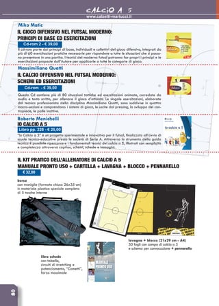 80 	www.calzetti-mariucci.it
CALCIO A 5
Cd-rom - € 39,00
Massimiliano Quatti
Il calcio offensivo nel futsal moderno:
schemi ed esercitazioni
Questo Cd contiene più di 80 situazioni tattiche ed esercitazioni animate, corredate da
audio e testo scritto, per allenare il gioco d’attacco. Le singole esercitazioni, elaborate
dal tecnico professionista della disciplina Massimiliano Quatti, sono suddivise in quattro
macro-sezioni e comprendono: i sistemi di gioco, le uscite dal pressing, lo sviluppo del con-
tropiede, le palle inattive.
Cd-rom 2 - € 39,00
Miko Matic
IL GIOCO DIFENSIVO NEL FUTSAL MODERNO:
PRINCIPI DI BASE ED ESERCITAZIONI
Il cd-rom parte dai principi di base, individuali e collettivi del gioco difensivo, integrati da
più di 60 esercitazioni pratiche necessarie per rispondere a tutte le situazioni che si posso-
no presentare in una partita. I tecnici del moderno futsal potranno far propri i principi e le
esercitazioni proposte dall’Autore per applicarle a tutte le categorie di gioco.
Libro pp. 228 - € 25,00
Roberto Menichelli
IO Calcio a 5
“Io Calcio a 5” è un progetto sperimentale e innovativo per il futsal, finalizzato all’avvio di
scuole tecnico-educative presso le società di Serie A. Attraverso lo strumento della guida
tecnica è possibile ripercorrere i fondamentali tecnici del calcio a 5, illustrati con semplicità
e completezza attraverso caption, schemi, schede e immagini.
IL KIT PRATICO DELL’ALLENATORE DI CALCIO A 5
manuale pronto uso + cartella + lavagna + blocco + pennarello
borsa
con maniglie (formato chiuso 26x35 cm)
in materiale plastico speciale completa
di 5 tasche interne
€ 32,00
libro schede
con tabelle,
circuiti di stretching e
potenziamento, “Comettì”,
forza massimale
lavagna + blocco (21x29 cm - A4)
50 fogli con campo di calcio a 5
e schema per convocazione + pennarello
 