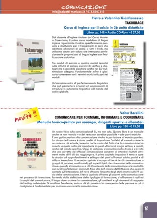 81
info@calzetti-mariucci.it / 075.5997310
	COMUNICAZIONE
Libro pp. 148 + Audio CD-Rom - € 27,00
Pietro e Valentina Gianfrancesco
Takourage
Corso di inglese per il calcio in 36 unità didattiche
Dal docente d’inglese titolare del Corso Master
a Coverciano, il primo corso modulare di lingua
inglese riguardante il calcio, specificamente pen-
sato e strutturato per i frequentanti di corsi che
abilitano allenatori di calcio a tutti i livelli, ma
utilissimo anche per coloro che intendano perfe-
zionare le proprie basi di lingua inglese con fina-
lizzazione calcistica.
Tre moduli di entrata e quattro moduli tematici
sulle attività di campo, esercizi di verifica e dia-
loghi che è possibile ascoltare anche nel CD mul-
timediale allegato. Fondamentale infine il glos-
sario contenente tutti i termini tecnici utilizzati nei
moduli.
Un’occasione unica di perfezionamento linguistico
che può permettere a tecnici ed appassionati di
introdursi in autonomia linguistica nel mondo del
calcio globale.
Un nuovo libro sulla comunicazione? Sì, ma non solo. Questo libro è un manuale
anche se non rinuncia – e del resto non sarebbe possibile – alle parti teoriche.
È una guida pratica alla comunicazione rivolta in particolare al mondo sportivo.
Lo sforzo dell’autore è stato quello di inquadrare l’attività di comunicazione in
un contesto più attuale, tenendo anche conto del fatto che la comunicazione ha
assunto un ruolo molto più importante in questi ultimi anni in ogni settore, e quindi,
anche nel mondo sportivo. Oggi, in sostanza, si comunica molto di più e si è visto
che una corretta ed efficace comunicazione consente di ottenere risultati altri-
menti molto diffi cili da raggiungere. Il primo capitolo inquadra il tema e apre
la strada ad approfondimenti e sviluppo dei punti affrontati subito pratici e di
utilizzo immediato. Il secondo capitolo si occupa di tecniche di comunicazione a
gruppi di persone, analizzando gli aspetti tipici che concorrono nella comunica-
zione: quando si comunica e a chi, il contenuto della comunicazione e le modalità
con cui si trasferiscono i contenuti, fi no alla defi nizione dell’influenza che opera il
contesto sull’interazione. Infi ne si affronta l’impatto degli stati emotivi sull’effi ca-
cia della comunicazione. Il terzo capitolo affronta gli aspetti della comunicazione
nel processo di formazione. Partendo dalla definizione delle tipologie di formazione, si affrontano i ruoli ed
i compiti del comunicatore, il luogo dove avviene la comunicazione, gli ambienti e gli strumenti di supporto
del setting ambientale. Si analizza l’audience, ossia a chi si comunica: la conoscenza delle persone a cui ci
rivolgiamo è fondamentale per costruire una corretta comunicazione.
Valter Borellini
COMUNICARE PER FORMARE, INFORMARE E COORDINARE
Manuale teorico-pratico per manager, dirigenti sportivi e allenatori
Libro pp. 160 - € 15,00
novità !!!
 