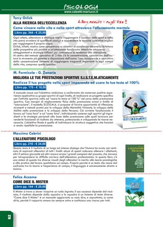 www.calzetti-mariucci.it
PSICOLOGIA82
Libro pp. 170 - € 18,00
M. Formicola - G. Zanaria
MIGLIORA LE TUE PRESTAZIONI SPORTIVE S.I.S.T.E.M.AticaMENTE
Realizza il tuo progetto nello sport imparando ad usare la tua testa al 100%
Il manuale nasce con l’obiettivo ambizioso e confermato da numerose positive espe-
rienze applicative su gruppi sportivi di ogni livello, di realizzare un progetto specifico
per l’attività sportiva volto ad “usare la testa al 100 %” nel corso della prestazione
sportiva. Con margini di miglioramento fisico della prestazione ormai a livello di
“saturazione”, il modello SI.ST.E.M.A. si propone di fornire opportunità di riflessione,
strumenti e metodi pratici per lo sviluppo della Mentalità Vincente, lo sviluppo delle
Abilità nella prestazione e lo sviluppo della Persona. Ciò avviene focalizzando il
lavoro sul “cosa fare” e sul “come fare”, individuando assieme agli sportivi gli ingre-
dienti e le strategie personali alla base della prestazione sulle quali lavorare per
renderle funzionali al risultato da ottenere, potenziando e sviluppando le risorse ne-
cessarie. L’obiettivo finale è quello di individuare la struttura soggettiva che funzioni
e renda ripetibile la prestazione.
Libro pp. 144 - € 20,00
Felice Accame
Come dice il Mister
Il Mister si trova a dover ricoprire un ruolo ingrato: il suo successo dipende dal risul-
tato, il risultato dipende dalla squadra e la squadra è un insieme di teste diverse.
“Come dice il Mister” è un manuale aggiornato su cosa dire, e soprattutto, su come
dirlo, perché il rapporto umano sia sempre salvo e costituisca una risorsa per tutti.
Libro pp. 216 - € 24,00
L’allenatore psicologo
Questo testo è il risultato di un lungo ed intenso dialogo che l’Autore ha avuto con centi-
naia di aspiranti allenatori di tutti i livelli: alcuni di questi volevano allenare i dilettanti,
altri il settore giovanile ed altri ancora erano i grandi campioni del passato, che stavano
per intraprendere la difficile carriera dell’allenatore professionista. In questo libro c’è
una sintesi di queste tre diverse visuali degli allenatori in merito alle teorie psicologiche
e alla pratica del lavoro quotidiano sul campo. Proprio perché è un testo che nasce dal
confronto tra la teoria e l’esperienza di campo, il linguaggio è estremamente diretto e
incisivo.
Massimo Cabrini
Libro pp. 344 - € 25,00
Terry Orlick
ALLA RICERCA DELL’eccellenza
Come vincere nella vita e nello sport attraverso l’allenamento mentale
Ogni atleta, allenatore e chiunque voglia raggiungere il successo nello sport e nella
vita potrà avvalersi di qualificati consigli e apprendere le tecniche operative migliori
per raggiungere il proprio scopo.
Orlick, infatti, mostra come concentrarsi su obiettivi di eccellenza attraverso la lettura
delle prospettive più positive e un’attenzione focalizzata ottenibile attraverso
atteggiamenti e strategie efficaci per contrastare la tendenza alla distrazione.
Al centro del metodo operativo di Orlick c’è la concentrazione, considerata dall’au-
tore lo strumento più potente a disposizione dell’uomo: l’uso consapevole e costruttivo
della concentrazione consente di raggiungere traguardi importanti in ogni campo
della vita, compreso quello sportivo.
Libro numero 1 negli Usa !!!
 
