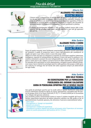 info@calzetti-mariucci.it / 075.5997310
PSICOLOGIA
83
Libro pp. 160 - € 14,00
Aldo Zerbini
ALLENARE TESTA E CUORE
Testo di psicologia calcistica
Scopo di questo manuale, tanto facilmente comprensibile alla lettura quanto importante
nei contenuti, è quello di preparare testa e cuore dell’allenatore per predisporlo al
meglio ad agire a sua volta su testa e cuore dei propri atleti.
Allenare la testa nel senso di sviluppare al massimo le prestazioni cognitive (attenzione,
intelligenza, capacità di anticipazione) ed allenare il cuore nel senso di suscitare e tra-
smettere entusiasmi e passioni che sono indispensabili per vivere i valori del calcio come
gioco e come sport e per volgere a proprio favore le sfide calcistiche che esso propone.
Un manuale che è soprattutto un invito appassionato a dirigenti e tecnici affinchè introdu-
cano senza riserve mentali la psicologia sportiva nella gestione del gruppo e della gara
per usufruire di vantaggi che nel mondo del calcio appaiono sempre più determinanti
ad ogni livello.
Libro pp. 160 - € 18,00
Aldo Zerbini
Non solo tecnica
96 esercitazioni per la formazione
psicologica del giovane calciatore
Guida di psicologia sportiva per le Scuole Calcio
Una guida di psicologia sportiva per le scuole calcio è quanto focalizzato come punto
d’arrivo dall’Autore quando ha deciso di creare, sperimentare, raccogliere ben 96 eser-
cizi di gruppo divisi su tre fasce d’età (6-8, 9-10, 11-12 anni) critiche per la formazione
e lo sviluppo del giovane calciatore.
Uno strumento pratico estremamente incisivo è invece il risultato tangibile del lavoro di
Zerbini, espertissimo operatore nel settore educativo calcistico con alle spalle un iter di
sperimentazione di grande spessore, che attraverso il percorso essenzialmente ludico:
- gioco-sport
- pre-agonismo e i bisogni corrispondenti
- giocare con piacere
- sperimentare e ampliare le esperienze
- consolidare la propria identità ed entrare nel gruppo aiuta l’operatore ad accompa-
gnare la crescita psicomotoria del bambino da 6 a 12 anni.
Libro pp. 120 - € 12,00
Alberto Cei
ALLENARSI PER VINCERE
L’Autore mette a disposizione di tutti gli atleti, gli sportivi e gli operatori del set-
tore la sua esperienza trentennale nello sviluppo di una mentalità vincente, allo
scopo di affrontare con determinazione qualsiasi situazione agonistica; il fulcro è
migliorare le proprie abilità psicologiche, seguendo un sistema che permetta di
conoscersi meglio e sviluppare le competenze mentali gratificanti e positive.
Il volume, pur rivolgendosi all’atleta e allo sportivo, risulterà essere utile e inte-
ressante per gli psicologi dello sport, per gli allenatori e per tutti gli operatori
del settore.
 