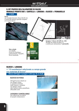 www.calzetti-mariucci.it
MATERIALE84
Blocco (30 fogli) + Lavagna + Libro pp. 32 - € 19,00
BLOCCO + LAVAGNA
+ “12 esercitazioni selezionate su campo grande
con materiale di lavoro”
Blocco DI FOGLI
30 fogli formato 42x64 cm
con disegno campo
su supporto cartonato
molto robusto e resistente
con disegno campo
sulla facciata esterna plastificata
utilizzabile come
LAVAGNA CANCELLABILE
(con utilizzo per la scrittura
di semplici evidenziatori)
IL KIT PRATICO DELL’ALLENATORE DI CALCIO
manuale pronto uso + cartella + lavagna + blocco + pennarello
borsa
con maniglie (formato chiuso 26x35 cm)
in materiale plastico speciale completa
di 5 tasche interne
€ 32,00
libro schede
con tabelle,
circuiti di stretching e
potenziamento, “Comettì”,
forza massimale
lavagna + blocco (21x29 cm - A4)
50 fogli con campo di calcio a 5
e schema per convocazione + pennarello
 